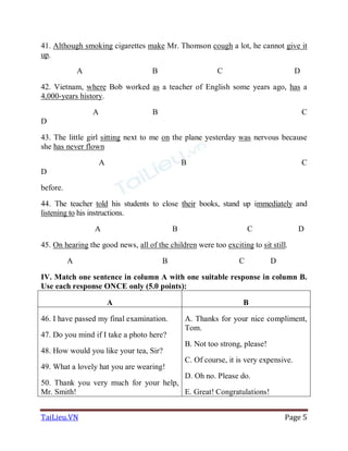 TaiLieu.VN Page 5
41. Although smoking cigarettes make Mr. Thomson cough a lot, he cannot give it
up.
A B C D
42. Vietnam, where Bob worked as a teacher of English some years ago, has a
4,000-years history.
A B C
D
43. The little girl sitting next to me on the plane yesterday was nervous because
she has never flown
A B C
D
before.
44. The teacher told his students to close their books, stand up immediately and
listening to his instructions.
A B C D
45. On hearing the good news, all of the children were too exciting to sit still.
A B C D
IV. Match one sentence in column A with one suitable response in column B.
Use each response ONCE only (5.0 points):
A B
46. I have passed my final examination.
47. Do you mind if I take a photo here?
48. How would you like your tea, Sir?
49. What a lovely hat you are wearing!
50. Thank you very much for your help,
Mr. Smith!
A. Thanks for your nice compliment,
Tom.
B. Not too strong, please!
C. Of course, it is very expensive.
D. Oh no. Please do.
E. Great! Congratulations!
 