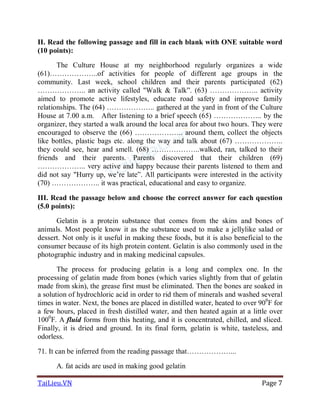 TaiLieu.VN Page 7
II. Read the following passage and fill in each blank with ONE suitable word
(10 points):
The Culture House at my neighborhood regularly organizes a wide
(61)………………..of activities for people of different age groups in the
community. Last week, school children and their parents participated (62)
……………….. an activity called "Walk & Talk”. (63) ……………….. activity
aimed to promote active lifestyles, educate road safety and improve family
relationships. The (64) ……………….. gathered at the yard in front of the Culture
House at 7.00 a.m. After listening to a brief speech (65) ……………….. by the
organizer, they started a walk around the local area for about two hours. They were
encouraged to observe the (66) ……………….. around them, collect the objects
like bottles, plastic bags etc. along the way and talk about (67) ………………..
they could see, hear and smell. (68) ………………..walked, ran, talked to their
friends and their parents. Parents discovered that their children (69)
……………….. very active and happy because their parents listened to them and
did not say "Hurry up, we’re late”. All participants were interested in the activity
(70) ……………….. it was practical, educational and easy to organize.
III. Read the passage below and choose the correct answer for each question
(5.0 points):
Gelatin is a protein substance that comes from the skins and bones of
animals. Most people know it as the substance used to make a jellylike salad or
dessert. Not only is it useful in making these foods, but it is also beneficial to the
consumer because of its high protein content. Gelatin is also commonly used in the
photographic industry and in making medicinal capsules.
The process for producing gelatin is a long and complex one. In the
processing of gelatin made from bones (which varies slightly from that of gelatin
made from skin), the grease first must be eliminated. Then the bones are soaked in
a solution of hydrochloric acid in order to rid them of minerals and washed several
times in water. Next, the bones are placed in distilled water, heated to over 900
F for
a few hours, placed in fresh distilled water, and then heated again at a little over
1000
F. A fluid forms from this heating, and it is concentrated, chilled, and sliced.
Finally, it is dried and ground. In its final form, gelatin is white, tasteless, and
odorless.
71. It can be inferred from the reading passage that………………...
A. fat acids are used in making good gelatin
 