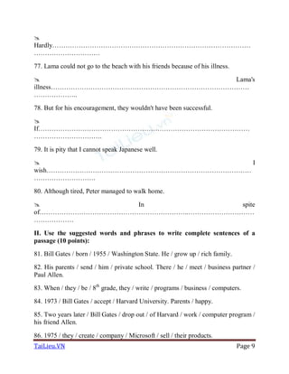 TaiLieu.VN Page 9

Hardly………………………………………………………………………………
…………………………
77. Lama could not go to the beach with his friends because of his illness.
 Lama's
illness………………………………………………………………………………
………………..
78. But for his encouragement, they wouldn't have been successful.

If……………………………………………………………………………………
………………………….
79. It is pity that I cannot speak Japanese well.
 I
wish…………………………………………………………………………………
……………………….
80. Although tired, Peter managed to walk home.
 In spite
of…………………………………………………………..…………………………
………………
II. Use the suggested words and phrases to write complete sentences of a
passage (10 points):
81. Bill Gates / born / 1955 / Washington State. He / grow up / rich family.
82. His parents / send / him / private school. There / he / meet / business partner /
Paul Allen.
83. When / they / be / 8th
grade, they / write / programs / business / computers.
84. 1973 / Bill Gates / accept / Harvard University. Parents / happy.
85. Two years later / Bill Gates / drop out / of Harvard / work / computer program /
his friend Allen.
86. 1975 / they / create / company / Microsoft / sell / their products.
 