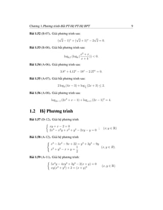 Chương 1.Phương trình-Bất PT-Hệ PT-Hệ BPT                               9

Bài 1.52 (B-07). Giải phương trình sau:
                      √             √         √
                     ( 2 − 1)x + ( 2 + 1)x − 2 2 = 0.

Bài 1.53 (B-08). Giải bất phương trình sau:

                                         x2 + x
                          log0,7 (log6 (        )) < 0.
                                         x+4
Bài 1.54 (A-06). Giải phương trình sau:

                       3.8x + 4.12x − 18x − 2.27x = 0.

Bài 1.55 (A-07). Giải bất phương trình sau:

                     2 log3 (4x − 3) + log 1 (2x + 3) ≤ 2.
                                           3


Bài 1.56 (A-08). Giải phương trình sau:

                log2x−1 (2x2 + x − 1) + logx+1 (2x − 1)2 = 4.


1.2 Hệ Phương trình
Bài 1.57 (D-12). Giải hệ phương trình

               xy + x − 2 = 0
                                                   ;       (x; y ∈ R)
               2x3 − x2 y + x2 + y 2 − 2xy − y = 0

Bài 1.58 (A-12). Giải hệ phương trình

                x3 − 3x2 − 9x + 22 = y 3 + 3y 2 − 9y
                                   1                 (x, y ∈ R).
                x2 + y 2 − x + y =
                                   2
Bài 1.59 (A-11). Giải hệ phương trình:

                5x2 y − 4xy 2 + 3y 3 − 2(x + y) = 0
                                                          (x, y ∈ R)
                xy(x2 + y 2 ) + 2 = (x + y)2
 