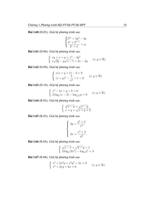 Chương 1.Phương trình-Bất PT-Hệ PT-Hệ BPT                           10

Bài 1.60 (D-02). Giải hệ phương trình sau:
                             
                             23x = 5y 2 − 4y
                                x     x+1
                             4 + 2        = y.
                                 2x + 2
Bài 1.61 (D-08). Giải hệ phương trình sau:
                    xy + x + y = x2 − 2y 2
                     √       √                        (x, y ∈ R).
                    x 2y − y x − 1 = 2x − 2y
Bài 1.62 (D-09). Giải hệ phương trình sau:
                       x(x + y + 1) − 3 = 0
                                  5                (x, y ∈ R).
                       (x + y)2 − 2 + 1 = 0
                                  x
Bài 1.63 (D-10). Giải hệ phương trình sau:
                    x2 − 4x + y + 2 = 0
                                                      (x, y ∈ R).
                    2 log2 (x − 2) − log√2 y = 0
Bài 1.64 (B-02). Giải hệ phương trình sau:
                             √           √
                              3
                                x−y = x−y
                                       √
                             x + y = x + y + 2.
Bài 1.65 (B-03). Giải hệ phương trình sau:
                                         2
                               3y = y + 2
                              
                              
                              
                                         x2
                                        2
                                 3x = x + 2 .
                                
                                
                                
                                         y2
Bài 1.66 (B-05). Giải hệ phương trình sau:
                           √           √
                              x−1+ 2−y =1
                           3 log9 (9x2 ) − log3 y 3 = 3.
Bài 1.67 (B-08). Giải hệ phương trình sau:
                    x4 + 2x3 y + x2 y 2 = 2x + 9
                                                     (x, y ∈ R).
                    x2 + 2xy = 6x + 6
 