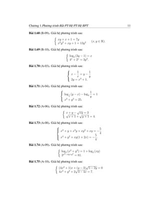 Chương 1.Phương trình-Bất PT-Hệ PT-Hệ BPT                      11

Bài 1.68 (B-09). Giải hệ phương trình sau:

                      xy + x + 1 = 7y
                                                 (x, y ∈ R).
                      x2 y 2 + xy + 1 = 13y 2

Bài 1.69 (B-10). Giải hệ phương trình sau:

                               log2 (3y − 1) = x
                               4x + 2x = 3y 2 .

Bài 1.70 (A-03). Giải hệ phương trình sau:
                             
                                     1      1
                                x− =y−
                             
                                     x      y
                              2y = x3 + 1.

Bài 1.71 (A-04). Giải hệ phương trình sau:
                        
                                               1
                           log 1 (y − x) − log4 = 1
                        
                               4               y
                         x2 + y 2 = 25.

Bài 1.72 (A-06). Giải hệ phương trình sau:
                                     √
                            √+ y − √ = 3
                            x          xy
                              x + 1 + y + 1 = 4.

Bài 1.73 (A-08). Giải hệ phương trình sau:
                     
                      x + y + x3 y + xy 2 + xy = − 5
                      2
                                                     4
                      x4 + y 2 + xy(1 + 2x) = − 5 .
                     
                                                 4
Bài 1.74 (A-09). Giải hệ phương trình sau:

                         log2 (x2 + y 2 ) = 1 + log2 (xy)
                           2      2
                         3x −xy+y = 81.

Bài 1.75 (A-10). Giải hệ phương trình sau:
                                           √
                       (4x2 + 1)x +√ − 3) 5 − 2y = 0
                                    (y
                       4x2 + y 2 + 2 3 − 4x = 7.
 