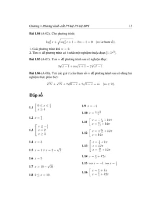 Chương 1.Phương trình-Bất PT-Hệ PT-Hệ BPT                                  13

Bài 1.84 (A-02). Cho phương trình:

               log2 x +
                  3        log2 x + 1 − 2m − 1 = 0 (m là tham số).
                              3

1. Giải phương trình khi m = 2.                                √
2. Tìm m để phương trình có ít nhất một nghiệm thuộc đoạn [1; 3 3 ].

Bài 1.85 (A-07). Tìm m để phương trình sau có nghiệm thực:
                      √           √           √4
                     3 x − 1 + m x + 1 = 2 x2 − 1.

Bài 1.86 (A-08). Tìm các giá trị của tham số m để phương trình sau có đúng hai
nghiệm thực phân biệt:
             √
             4
                    √        √           √
               2x + 2x + 2 4 6 − x + 2 6 − x = m (m ∈ R).


Đáp số
                 1
          0≤x≤   4                        1.9 x = −2
1.1
          x≥4                                            √
                                                       3− 5
                                          1.10 x =       2
           6
1.2 x =    5                                                π
                                                     x = − 12 + k2π
                                          1.11
                                                     x = 7π + k2π
                                                         12
      x ≤ −1
      
            2
1.3  x = 2                                          x = ± 2π + k2π
                                          1.12              3
      x≥3                                            x = k2π

                                                 x = π + kπ
                                                 
1.4 x = 3                                            2
                                          1.13  x = k2π
                          √
1.5 x = 1 ∨ x = 2 −        2                     x = 2π + k2π
                                                      3

                                                       π
                                          1.14 x =     3
                                                           + k2π
1.6 x = 5
                                                                       1
            √                             1.15 cos x = −1; cos x =     2
1.7 x > 10 − 34
                                                           π
                                                     x=    2
                                                               + kπ
                                          1.16             π
1.8 2 ≤ x < 10                                       x=    4
                                                               + k2π
 