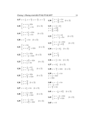 Chương 1.Phương trình-Bất PT-Hệ PT-Hệ BPT                                                   14
                                                                π
1.17 x = π ; x =
         2
                   3π
                    2
                      ;   x=   5π
                                2
                                  ;   x=   7π
                                            2   1.30
                                                       x=       12
                                                                     + kπ
                                                                          (k ∈ Z)
                                                                5π
                                                       x=       12
                                                                     + kπ
       x = π + k2π
1.18         π                 (k ∈ Z)          1.31 x = π + k π
       x = − + kπ                                        8     4
             4                                  x = 18 + k 2π
                                                     π
                                                            3
                                                x = 5π + k 2π
                                                     18     3
       x = ± π + k2π
1.19         3                 (k ∈ Z)
       x = − π + kπ
             4                                         x = π + kπ
                                                1.32       4     2               (k ∈ Z)
                                                       x = − π + kπ
                                                             3
        π
1.20 x = + kπ         (k ∈ Z)
        4                                              x = − π + k2π
                                                1.33         6                    (k ∈ Z)
       x = kπ                                          x = 42 + k 2π
                                                           π
                                                                   7
1.21         2π                   (k ∈ Z)
       x=±      + k2π                           1.34 x =   π
                                                               + kπ      (k ∈ Z)
              3                                            4      2

                                                                π
       x = π + k2π                              1.35
                                                       x=       3
1.22       2         (k ∈ Z)                                    5π
       x = − π + k2π
             6
                                                       x=        3

                                                           π
       x = ± 2π + k2π                           1.36 x =   4
                                                               + kπ     (k ∈ Z)
1.23          3                 (k ∈ Z)
       x = π + kπ
           4
                                                1.37 x = k π
                                                           2
                                                                     (k ∈ Z)
           π
       x = 18 + k π
1.24              3            (k ∈ Z)          1.38 x =   5π
                                                                + k2π     (k ∈ Z)
       x = −π + k π
             6      2
                                                            4


       x=   π
               + k2π                            1.39 x = − π + kπ
                                                           4
1.25        6
            5π                 (k ∈ Z)          x = π + k2π
       x=    6
               + k2π                                 2
                                                x = k2π
            kπ
       x=
1.26         9
            kπ   (k ∈ Z)                        1.40 x = − π + kπ
                                                           4
       x=    2                                  x = − π + kπ
                                                       8
                                                x = 5π + kπ
1.27 x = ± π + kπ
           3
                          (k ∈ Z)                    8


            π
                                                1.41 x = − 18 + k 2π
                                                           π
                                                                   3
                                                                               (k ∈ Z)
       x=      + k2π
1.28        6
            5π                 (k ∈ Z)
       x=      + k2π
             6                                         x = − π + k2π
                                                1.42          6                   (k ∈ Z)
                                                       x = 7π + k2π
                                                            6
       x=   − π + kπ
1.29          4                 (k ∈ Z)
       x=   ± 2π + k2π
               3                                1.43 x = 0
 