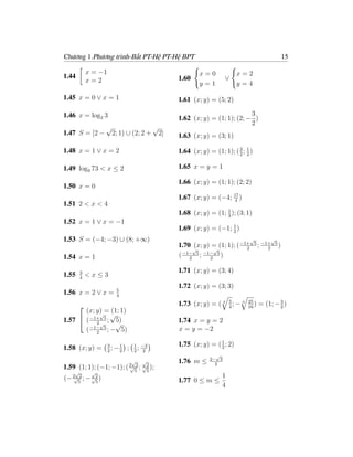 Chương 1.Phương trình-Bất PT-Hệ PT-Hệ BPT                                                    15

           x = −1                                        x=0              x=2
1.44                                             1.60                ∨
           x=2                                           y=1              y=4

1.45 x = 0 ∨ x = 1                               1.61 (x; y) = (5; 2)

1.46 x = log2 3                                                             3
                                                 1.62 (x; y) = (1; 1); (2; − )
                                                                            2
                 √                      √
1.47 S = [2 −        2; 1) ∪ (2; 2 +        2]   1.63 (x; y) = (3; 1)

1.48 x = 1 ∨ x = 2                               1.64 (x; y) = (1; 1); ( 3 ; 1 )
                                                                         2 2


1.49 log9 73 < x ≤ 2                             1.65 x = y = 1

                                                 1.66 (x; y) = (1; 1); (2; 2)
1.50 x = 0
                                                 1.67 (x; y) = (−4; 17 )
                                                                    4
1.51 2 < x < 4
                                                                   1
                                                 1.68 (x; y) = (1; 3 ); (3; 1)
1.52 x = 1 ∨ x = −1
                                                 1.69 (x; y) = (−1; 1 )
                                                                    2
1.53 S = (−4; −3) ∪ (8; +∞)                                                   √         √
                                                 1.70 √ y) = (1; 1); ( −1+
                                                      (x;  √             2
                                                                                   5 −1+ 5
                                                                                    ; 2 )
                                                  −1− 5 −1− 5
1.54 x = 1                                       ( 2 ; 2 )

       3                                         1.71 (x; y) = (3; 4)
1.55   4
           <x≤3
                                                 1.72 (x; y) = (3; 3)
                       5
1.56 x = 2 ∨ x =       4
                                                 1.73 (x; y) = ( 3 5 ; − 3
                                                                   4
                                                                              25
                                                                              16
                                                                                 )           3
                                                                                     = (1; − 2 )
       (x; y) = (1; 1)
       
             √ √
1.57  ( −1+ 5 ; 5)                              1.74 x = y = 2
           2√     √
       ( −1− 5 ; − 5)
           2
                                                 x = y = −2

                    3            1 −3            1.75 (x; y) = ( 1 ; 2)
1.58 (x; y) =       2
                      ; −1
                         2
                             ;    ;
                                 2 2
                                                                 2
                                                                √
                                                              2− 3
                          √ √                    1.76 m ≤       2
1.59 (1; 1); (−1; −1); ( 2√52 ; √2 );
                                 5
    √       √
(− 2√52 ; − √2 )                                                   1
              5                                  1.77 0 ≤ m ≤
                                                                   4
 