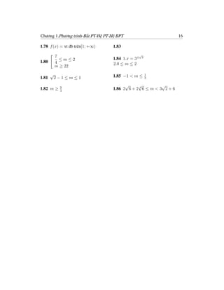Chương 1.Phương trình-Bất PT-Hệ PT-Hệ BPT                           16

1.78 f (x) = vt đb trên[1; +∞)     1.83
                                                   √
           7                       1.84 1.x = 3±    3
             ≤m≤2
1.80       4                       2.0 ≤ m ≤ 2
           m ≥ 22
       √                           1.85 −1 < m ≤        1
1.81       2−1≤m≤1                                      3


            9
                                         √     √           √
1.82 m ≥    2
                                   1.86 2 6 + 2 4 6 ≤ m < 3 2 + 6
 