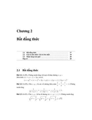 Chương 2

Bất đẳng thức


        2.1 Bất đẳng thức . . . . . . . . . .        .   .   .   .   .   .   .   .   .   .   .   .   .   .   .   17
        2.2 Giá trị nhỏ nhất- Giá trị lớn nhất       .   .   .   .   .   .   .   .   .   .   .   .   .   .   .   18
        2.3 Nhận dạng tam giác . . . . . . .         .   .   .   .   .   .   .   .   .   .   .   .   .   .   .   20
        Đáp số . . . . . . . . . . . . . . . . . .   .   .   .   .   .   .   .   .   .   .   .   .   .   .   .   20




2.1 Bất đẳng thức
Bài 2.1 (A-09). Chứng minh rằng với mọi số thực dương x, y, z
thỏa mãn x(x + y + z) = 3yz, ta có:
          (x + y)3 + (x + z)3 + 3(x + y)(x + z)(y + z) ≤ 5(y + z)3 .
                                                       1    1   1
Bài 2.2 (A-05). Cho x, y, z là các số dương thỏa mãn + + = 4. Chứng
                                                       x    y   z
minh rằng
                      1               1             1
                              +             +             ≤ 1.
                 2x + y + z x + 2y + z x + y + 2z
Bài 2.3 (A-03). Cho x, y, z là ba số dương và x + y + z ≤ 1. Chứng minh rằng
                           1               1                         1   √
                    x2 +      +     y2 +      +          z2 +           ≥ 82.
                           x2              y2                        z2
 