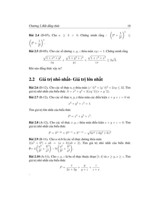 Chương 2.Bất đẳng thức                                                                  18
                                                                                    b
                                                                            a   1
Bài 2.4 (D-07). Cho a ≥ b > 0. Chứng minh rằng :                            2 + a       ≤
                                                                               2
            a
    b   1
    2 + b       .
       2
Bài 2.5 (D-05). Cho các số dương x, y, z thỏa mãn xyz = 1. Chứng minh rằng

                    1 + x3 + y 3      1 + y3 + z3       1 + z 3 + x3    √
                                 +                +                  ≥ 3 3.
                       xy                yz                zx
Khi nào đẳng thức xảy ra?


2.2 Giá trị nhỏ nhất- Giá trị lớn nhất
Bài 2.6 (D-12). Cho các số thực x, y thỏa mãn (x˘4)2 + (y˘4)2 + 2xy ≤ 32. Tìm
giá trị nhỏ nhất của biểu thức A = x3 + y 3 + 3(xy˘1)(x + y˘2).
Bài 2.7 (B-12). Cho các số thực x, y, z thỏa mãn các điều kiện x + y + z = 0 và

                                      x2 + y 2 + z 2 = 1.

Tìm giá trị lớn nhất của biểu thức

                                     P = x5 + y 5 + z 5 .

Bài 2.8 (A-12). Cho các số thực x, y, z thỏa mãn điều kiện x + y + z = 0. Tìm
giá trị nhỏ nhất của biểu thức

                     P = 3|x−y| + 3|y−z| + 3|z−x| −     6x2 + 6y 2 + 6z 2

Bài 2.9 (B-11). Cho a và b là các số thực dương thỏa mãn
2(a2 + b2 ) + ab = (a + b)(ab + 2). Tìm giá trị nhỏ nhất của biểu thức
        a3 b 3          a2 b 2
P= 4 3 + 3 − 9 2 + 2 .
        b    a          b     a
Bài 2.10 (A-11). Cho x, y, z là ba số thực thuộc đoạn [1; 4] và x ≥ y, x ≥ z. Tìm
giá trị nhỏ nhất của biểu thức
                                        x      y     z
                              P =           +     +
                                     2x + 3y y + z z + x
.
 