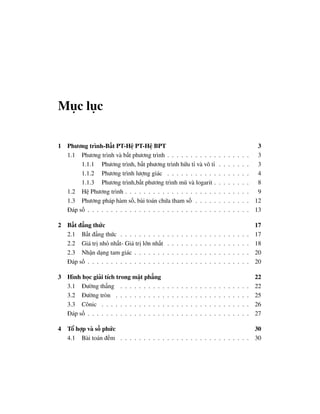 Mục lục

1   Phương trình-Bất PT-Hệ PT-Hệ BPT                                                                                  3
    1.1 Phương trình và bất phương trình . . . . . . . . . . .                           .   .   .   .   .   .   .    3
         1.1.1 Phương trình, bất phương trình hữu tỉ và vô tỉ                            .   .   .   .   .   .   .    3
         1.1.2 Phương trình lượng giác . . . . . . . . . . .                             .   .   .   .   .   .   .    4
         1.1.3 Phương trình,bất phương trình mũ và logarit .                             .   .   .   .   .   .   .    8
    1.2 Hệ Phương trình . . . . . . . . . . . . . . . . . . . .                          .   .   .   .   .   .   .    9
    1.3 Phương pháp hàm số, bài toán chứa tham số . . . . .                              .   .   .   .   .   .   .   12
    Đáp số . . . . . . . . . . . . . . . . . . . . . . . . . . . .                       .   .   .   .   .   .   .   13

2 Bất đẳng thức                                                                                                      17
  2.1 Bất đẳng thức . . . . . . . . . .      .   .   .   .   .   .   .   .   .   .   .   .   .   .   .   .   .   .   17
  2.2 Giá trị nhỏ nhất- Giá trị lớn nhất     .   .   .   .   .   .   .   .   .   .   .   .   .   .   .   .   .   .   18
  2.3 Nhận dạng tam giác . . . . . . .       .   .   .   .   .   .   .   .   .   .   .   .   .   .   .   .   .   .   20
  Đáp số . . . . . . . . . . . . . . . . .   .   .   .   .   .   .   .   .   .   .   .   .   .   .   .   .   .   .   20

3 Hình học giải tích trong mặt phẳng                                                                                 22
  3.1 Đường thẳng . . . . . . . . . .        .   .   .   .   .   .   .   .   .   .   .   .   .   .   .   .   .   .   22
  3.2 Đường tròn . . . . . . . . . . .       .   .   .   .   .   .   .   .   .   .   .   .   .   .   .   .   .   .   25
  3.3 Cônic . . . . . . . . . . . . . .      .   .   .   .   .   .   .   .   .   .   .   .   .   .   .   .   .   .   26
  Đáp số . . . . . . . . . . . . . . . . .   .   .   .   .   .   .   .   .   .   .   .   .   .   .   .   .   .   .   27

4 Tổ hợp và số phức                                                        30
  4.1 Bài toán đếm . . . . . . . . . . . . . . . . . . . . . . . . . . . . 30
 