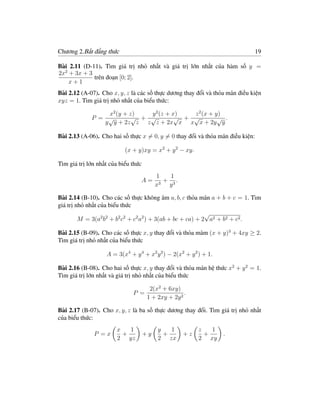 Chương 2.Bất đẳng thức                                                          19

Bài 2.11 (D-11). Tìm giá trị nhỏ nhất và giá trị lớn nhất của hàm số y =
2x2 + 3x + 3
             trên đoạn [0; 2].
    x+1
Bài 2.12 (A-07). Cho x, y, z là các số thực dương thay đổi và thỏa mãn điều kiện
xyz = 1. Tìm giá trị nhỏ nhất của biểu thức:

                 x2 (y + z)   y 2 (z + x)   z 2 (x + y)
             P = √        √ + √         √ + √         √ .
                y y + 2z z z z + 2x x x x + 2y y

Bài 2.13 (A-06). Cho hai số thực x = 0, y = 0 thay đổi và thỏa mãn điều kiện:

                           (x + y)xy = x2 + y 2 − xy.

Tìm giá trị lớn nhất của biểu thức
                                          1     1
                                 A=         3
                                              + 3.
                                          x    y

Bài 2.14 (B-10). Cho các số thực không âm a, b, c thỏa mãn a + b + c = 1. Tìm
giá trị nhỏ nhất của biểu thức
                                                            √
         M = 3(a2 b2 + b2 c2 + c2 a2 ) + 3(ab + bc + ca) + 2 a2 + b2 + c2 .

Bài 2.15 (B-09). Cho các số thực x, y thay đổi và thỏa mãm (x + y)3 + 4xy ≥ 2.
Tìm giá trị nhỏ nhất của biểu thức

                   A = 3(x4 + y 4 + x2 y 2 ) − 2(x2 + y 2 ) + 1.

Bài 2.16 (B-08). Cho hai số thực x, y thay đổi và thỏa mãn hệ thức x2 + y 2 = 1.
Tìm giá trị lớn nhất và giá trị nhỏ nhất của biểu thức

                                       2(x2 + 6xy)
                              P =                    .
                                      1 + 2xy + 2y 2

Bài 2.17 (B-07). Cho x, y, z là ba số thực dương thay đổi. Tìm giá trị nhỏ nhất
của biểu thức:
                       x   1              y   1           z   1
              P =x       +           +y     +        +z     +      .
                       2 yz               2 zx            2 xy
 