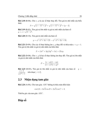 Chương 2.Bất đẳng thức                                                       20

Bài 2.18 (B-06). Cho x, y là các số thực thay đổi. Tìm giá trị nhỏ nhất của biểu
thức:
              A = (x − 1)2 + y 2 + (x + 1)2 + y 2 + |y − 2|.

Bài 2.19 √
         (B-03). Tìm giá trị lớn nhất và giá trị nhỏ nhất của hàm số
y = x + 4 − x2 .

Bài 2.20 (D-10). Tìm giá trị nhỏ nhất của hàm số
                      √                    √
                  y = −x2 + 4x + 21 − −x2 + 3x + 10.

Bài 2.21 (D-09). Cho các số thực không âm x, y thay đổi và thỏa mãn x + y = 1.
Tìm giá trị lớn nhất và giá trị nhỏ nhất của biểu thức

                      S = (4x2 + 3y)(4y 2 + 3x) + 25xy.

Bài 2.22 (D-08). Cho x, y là hai số thực không âm thay đổi. Tìm giá trị lớn nhất
và giá trị nhỏ nhất của biểu thức

                                   (x − y)(1 − xy)
                             P =                     .
                                   (1 + x)2 (1 + y)2

Bài 2.23 (D-03). Tìm giá trị lớn nhất và giá trị nhỏ nhất của hàm số       y =
 x+1
√          trên đoạn [−1; 2].
  x2 + 1


2.3 Nhận dạng tam giác
Bài 2.24 (A-04). Cho tam giác ABC không tù thỏa mãn điều kiện
                              √          √
                   cos 2A + 2 2 cos B + 2 2 cos C = 3.

Tính ba góc của tam giác ABC.


Đáp số
 