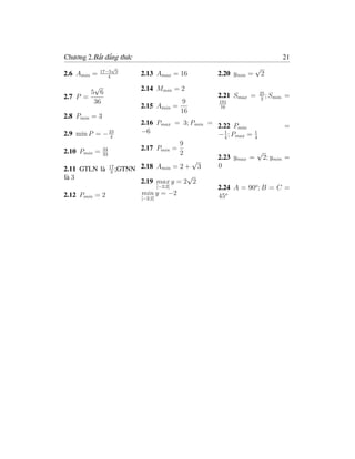 Chương 2.Bất đẳng thức                                                 21
                  √
             17−5 5
                                                           √
2.6 Amin =      4
                         2.13 Amax = 16      2.20 ymin =    2
         √               2.14 Mmin = 2
        5 6                                                25
2.7 P =                                      2.21 Smax =   2
                                                              ; Smin   =
         36                            9     191
                         2.15 Amin   =       16
                                       16
2.8 Pmin = 3
                      2.16 Pmax = 3; Pmin = 2.22 P               =
                                                    min
2.9 min P = − 23      −6                    − 1 ; Pmax = 4
                                                         1
               4                              4
                                    9
2.10 Pmin = 34        2.17 Pmin =                         √
            33                      2
                                       √    2.23 ymax = 2; ymin =
2.11 GTLN là 17 ;GTNN 2.18 Amin = 2 + 3     0
               3
là 3                                  √
                      2.19 max y = 2 2
                             [−2;2]         2.24 A = 90o ; B = C =
2.12 Pmin = 2         min y = −2            45o
                      [−2;2]
 