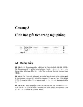 Chương 3

Hình học giải tích trong mặt phẳng


        3.1 Đường thẳng        .   .   .   .   .   .   .   .   .   .   .   .   .   .   .   .   .   .   .   .   .   .   .   .   .   .   22
        3.2 Đường tròn .       .   .   .   .   .   .   .   .   .   .   .   .   .   .   .   .   .   .   .   .   .   .   .   .   .   .   25
        3.3 Cônic . . . .      .   .   .   .   .   .   .   .   .   .   .   .   .   .   .   .   .   .   .   .   .   .   .   .   .   .   26
        Đáp số . . . . . . .   .   .   .   .   .   .   .   .   .   .   .   .   .   .   .   .   .   .   .   .   .   .   .   .   .   .   27




3.1 Đường thẳng
Bài 3.1 (D-12). Trong mặt phẳng với hệ tọa độ Oxy, cho hình chữ nhật ABCD.
Các đường thẳng AC và AD lần lượt có phương trình là x+3y = 0 và x˘y +4 = 0;
đường thẳng BD đi qua điểm M (− 1 ; 1). Tìm tọa độ các đỉnh của hình chữ nhật
                                  3
ABCD.

Bài 3.2 (A-12). Trong mặt phẳng với hệ tọa độ Oxy, cho hình vuông ABCD. Gọi
M là trung điểm của cạnh BC, N là điểm trên cạnh CD sao cho CN = 2ND. Giả sử
M 11 ; 1 và đường thẳng AN có phương trình 2x − y − 3 = 0. Tìm tọa độ điểm
     2 2
A.

Bài 3.3 (D-11). Trong mặt phẳng tọa độ Oxy, cho tam giác ABC có đỉnh B(−4; 1),
trọng tâm G(1; 1) và đường thẳng chứa phân giác trong của góc A có phương trình
x − y − 1 = 0. Tìm tọa độ các đỉnh A và C.
 