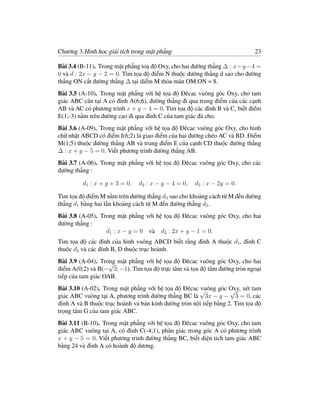 Chương 3.Hình học giải tích trong mặt phẳng                                 23

Bài 3.4 (B-11). Trong mặt phẳng toạ độ Oxy, cho hai đường thẳng ∆ : x−y −4 =
0 và d : 2x − y − 2 = 0. Tìm tọa độ điểm N thuộc đường thẳng d sao cho đường
thẳng ON cắt đường thẳng ∆ tại điểm M thỏa mãn OM.ON = 8.
Bài 3.5 (A-10). Trong mặt phẳng với hệ tọa độ Đêcac vuông góc Oxy, cho tam
giác ABC cân tại A có đỉnh A(6;6), đường thẳng đi qua trung điểm của các cạnh
AB và AC có phương trình x + y − 4 = 0. Tìm tọa độ các đỉnh B và C, biết điểm
E(1;-3) nằm trên đường cao đi qua đỉnh C của tam giác đã cho.
Bài 3.6 (A-09). Trong mặt phẳng với hệ tọa độ Đêcac vuông góc Oxy, cho hình
chữ nhật ABCD có điểm I(6;2) là giao điểm của hai đường chéo AC và BD. Điểm
M(1;5) thuộc đường thẳng AB và trung điểm E của cạnh CD thuộc đường thẳng
∆ : x + y − 5 = 0. Viết phương trình đường thẳng AB.
Bài 3.7 (A-06). Trong mặt phẳng với hệ tọa độ Đêcac vuông góc Oxy, cho các
đường thẳng :

         d1 : x + y + 3 = 0,   d2 : x − y − 4 = 0,   d3 : x − 2y = 0.

Tìm tọa độ điểm M nằm trên đường thẳng d3 sao cho khoảng cách từ M đến đường
thẳng d1 bằng hai lần khoảng cách từ M đến đường thẳng d2 .
Bài 3.8 (A-05). Trong mặt phẳng với hệ tọa độ Đêcac vuông góc Oxy, cho hai
đường thẳng :
                  d1 : x − y = 0 và d2 : 2x + y − 1 = 0.
Tìm tọa độ các đỉnh của hình vuông ABCD biết rằng đỉnh A thuộc d1 , đỉnh C
thuộc d2 và các đỉnh B, D thuộc trục hoành.
Bài 3.9 (A-04). Trong mặt phẳng với hệ tọa độ Đêcac vuông góc Oxy, cho hai
                    √
điểm A(0;2) và B(− 3; −1). Tìm tọa độ trực tâm và tọa độ tâm đường tròn ngoại
tiếp của tam giác OAB.
Bài 3.10 (A-02). Trong mặt phẳng với hệ tọa độ Đêcac √ vuông góc Oxy, xét tam
                                                                   √
giác ABC vuông tại A, phương trình đường thẳng BC là 3x − y − 3 = 0, các
đỉnh A và B thuộc trục hoành và bán kính đường tròn nội tiếp bằng 2. Tìm tọa độ
trọng tâm G của tam giác ABC.
Bài 3.11 (B-10). Trong mặt phẳng với hệ tọa độ Đêcac vuông góc Oxy, cho tam
giác ABC vuông tại A, có đỉnh C(-4;1), phân giác trong góc A có phương trình
x + y − 5 = 0. Viết phương trình đường thẳng BC, biết diện tích tam giác ABC
bằng 24 và đỉnh A có hoành độ dương.
 