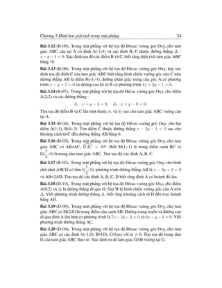 Chương 3.Hình học giải tích trong mặt phẳng                                   24

Bài 3.12 (B-09). Trong mặt phẳng với hệ tọa độ Đêcac vuông góc Oxy, cho tam
giác ABC cân tại A có đỉnh A(-1;4) và các đỉnh B, C thuộc đường thẳng ∆ :
x − y − 4 = 0. Xác định tọa độ các điểm B và C, biết rằng diện tích tam giác ABC
bằng 18.
Bài 3.13 (B-08). Trong mặt phẳng với hệ tọa độ Đêcac vuông góc Oxy, hãy xác
định tọa độ đỉnh C của tam giác ABC biết rằng hình chiếu vuông góc của C trên
đường thẳng AB là điểm H(-1;-1), đường phân giác trong của góc A có phương
trình x − y + 2 = 0 và đường cao kẻ từ B có phương trình 4x + 3y − 1 = 0.
Bài 3.14 (B-07). Trong mặt phẳng với hệ tọa độ Đêcac vuông góc Oxy, cho điểm
A(2;2) và các đường thẳng :
                   d1 : x + y − 2 = 0,   d2 : x + y − 8 = 0.
Tìm tọa độ điểm B và C lần lượt thuộc d1 và d2 sao cho tam giác ABC vuông cân
tại A.
Bài 3.15 (B-04). Trong mặt phẳng với hệ tọa độ Đêcac vuông góc Oxy, cho hai
điểm A(1;1), B(4;-3). Tìm điểm C thuộc đường thẳng x − 2y − 1 = 0 sao cho
khoảng cách từ C đến đường thẳng AB bằng 6.
Bài 3.16 (B-03). Trong mặt phẳng với hệ tọa độ Đêcac vuông góc Oxy, cho tam
giác ABC có AB=AC, BAC = 90o . Biết M(1;-1) là trung điểm cạnh BC và
   2
G( ; 0) là trọng tâm tam giác ABC. Tìm tọa độ các đỉnh A, B, C.
   3
Bài 3.17 (B-02). Trong mặt phẳng với hệ tọa độ Đêcac vuông góc Oxy, cho hình
                          1
chữ nhật ABCD có tâm I( ; 0), phương trình đường thẳng AB là x − 2y + 2 = 0
                          2
và AB=2AD. Tìm tọa độ các đỉnh A, B, C, D biết rằng đỉnh A có hoành độ âm.
Bài 3.18 (D-10). Trong mặt phẳng với hệ tọa độ Đêcac vuông góc Oxy, cho điểm
A(0;2) và ∆ là đường thẳng đi qua O. Gọi H là hình chiếu vuông góc của A trên
∆. Viết phương trình đường thẳng ∆, biết rằng khoảng cách từ H đến trục hoành
bằng AH.
Bài 3.19 (D-09). Trong mặt phẳng với hệ tọa độ Đêcac vuông góc Oxy, cho tam
giác ABC có M(2;0) là trung điểm của cạnh AB. Đường trung tuyến và đường cao
đi qua đỉnh A lần lượt có phương trình là 7x − 2y − 3 = 0 và 6x − y − 4 = 0. Viết
phương trình đường thẳng AC.
Bài 3.20 (D-04). Trong mặt phẳng với hệ tọa độ Đêcac vuông góc Oxy, cho tam
giác ABC có các đỉnh A(-1;0); B(4;0); C(0;m) với m = 0. Tìm tọa độ trọng tâm
G của tam giác ABC theo m. Xác định m để tam giác GAB vuông tại G.
 