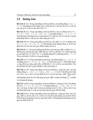 Chương 3.Hình học giải tích trong mặt phẳng                                    25

3.2 Đường tròn
Bài 3.21 (D-12). Trong mặt phẳng với hệ tọa độ Oxy, cho đường thẳng d : 2x˘y +
3 = 0. Viết phương trình đường tròn có tâm thuộc d, cắt trục Ox tại A và B, cắt
trục Oy tại C và D sao cho AB = CD = 2.
Bài 3.22 (B-12). Trong mặt phẳng có hệ tọa độ Oxy, cho các đường tròn (C1) :
x2 + y 2 =, (C2) : x2 + y 2 − 12x + 18 = 0 và đường thẳng d : x − y − 4 = 0.
Viết phương trình đường tròn có tâm thuộc (C2), tiếp xúc với d và cắt (C1) tại hai
điểm phân biệt A và B sao cho AB vuông góc với d.
Bài 3.23 (D-11). Trong mặt phẳng tọa độ Oxy, cho điểm A(1; 0) và đường tròn
(C) : x2 + y 2 − 2x + 4y − 5 = 0. Viết phương trình đường thẳng ∆ cắt (C) tại
điểm M và N sao cho tam giác AMN vuông cân tại A.
Bài 3.24 (B-11). Trong mặt phẳng tọa độ Oxy, cho tam giác ABC có đỉnh B( 1 ; 1).
                                                                         2
Đường tròn nội tiếp tam giác ABC tiếp xúc với các cạnh BC, CA, AB tương ứng
tại các điểm D, E, F. Cho D(3; 1) và đường thẳng EF có phương trình y − 3 = 0.
Tìm tọa độ đỉnh A, biết A có tung độ dương.
Bài 3.25 (A-11). Trong mặt phẳng tọa độ Oxy, cho đường thẳng ∆ : x + y + 2 = 0
và đường tròn (C) : x2 + y 2 − 4x − 2y = 0. Gọi I là tâm của (C), M là điểm thuộc
∆. Qua M kẻ các tiếp tuyến MA và MB đến (C) (A và B là các tiếp điểm). Tìm
tọa độ điểm M, biết tứ giác MAIB có diện tích bằng 10.
Bài 3.26 (A-10). √Trong mặt phẳng với √ tọa độ Đêcac vuông góc Oxy, cho hai
                                        hệ
đường thẳng d1 : 3x + y = 0 và d2 : 3x − y = 0. Gọi (T) là đường tròn tiếp
xúc với d1 tại A, cắt d2 tại hai điểm B và C sao cho tam giác ABC vuông tại B.
                                                                    √
                                                                      3
Viết phương trình của (T), biết rằng tam giác ABC có diện tích bằng     và điểm
                                                                    2
A có hoành độ dương.
Bài 3.27 (A-09). Trong mặt phẳng với hệ tọa độ Đêcac vuông góc Oxy, cho đường
tròn (C) : x2 + y 2 + 4x + 4y + 6 = 0 và đường thẳng ∆ : x + my − 2m + 3 = 0,
với m là tham số thực. Gọi I là tâm của đường tròn (C). Tìm m để ∆ cắt (C) tại
hai điểm phân biệt A và B sao cho diện tích tam giác IAB lớn nhất.
Bài 3.28 (A-07). Trong mặt phẳng với hệ tọa độ Đêcac vuông góc Oxy, cho tam
giác ABC có A(0;2), B(-2;-2), và C(4;-2). Gọi H là chân đường cao kẻ từ B; M và
N lần lượt là trung điểm của các cạnh AB và BC. Viết phương trình đường tròn đi
qua các điểm H, M, N.
 