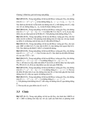 Chương 3.Hình học giải tích trong mặt phẳng                                    26

Bài 3.29 (B-09). Trong mặt phẳng với hệ tọa độ Đêcac vuông góc Oxy, cho đường
                          4
tròn (C): (x − 2)2 + y 2 = và hai đường thẳng ∆1 : x − y = 0, ∆2 : x − 7y = 0.
                          5
Xác định tọa độ tâm K và bán kính của đường tròn (C1 ); biết đường tròn (C1 ) tiếp
xúc với các đường thẳng ∆1 , ∆2 và tâm K thuộc đường tròn (C).
Bài 3.30 (B-06). Trong mặt phẳng với hệ tọa độ Đêcac vuông góc Oxy, cho đường
tròn (C): x2 + y 2 − 2x − 6y + 6 = 0 và điểm M(-3;1). Gọi T1 và T2 là các tiếp
điểm của các tiếp tuyến kẻ từ M đến (C). Viết phương trình đường thẳng T1 T2 .
Bài 3.31 (B-05). Trong mặt phẳng với hệ tọa độ Đêcac vuông góc Oxy, cho hai
điểm A(2;0) và B(6;4). Viết phương trình đường tròn (C) tiếp xúc với trục hoành
tại điểm A và khoảng cách từ tâm của (C) đến điểm B bằng 5.
Bài 3.32 (D-10). Trong mặt phẳng với hệ tọa độ Đêcac vuông góc Oxy, cho tam
giác ABC có đỉnh A(3;-7), trực tâm là H(3;-1), tâm đường tròn ngoại tiếp là I(-
2;0). Xác định tọa độ đỉnh C, biết C có hoành độ dương.
Bài 3.33 (D-09). Trong mặt phẳng với hệ tọa độ Đêcac vuông góc Oxy, cho đường
tròn (C): (x − 1)2 + y 2 = 1. Gọi I là tâm của (C). Xác định tọa độ điểm M thuộc
(C) sao cho IM O = 30o .
Bài 3.34 (D-07). Trong mặt phẳng với hệ tọa độ Đêcac vuông góc Oxy, cho đường
tròn (C): (x − 1)2 + (y + 2)2 = 9 và đường thẳng d: 3x − 4y + m = 0.
Tìm m để trên d có duy nhất một điểm P mà từ đó có thể kẻ được hai tiếp tuyến
PA, PB tới (C) (A, B là các tiếp điểm) sao cho tam giác PAB đều.
Bài 3.35 (D-06). Trong mặt phẳng với hệ tọa độ Đêcac vuông góc Oxy, cho đường
tròn (C): x2 + y 2 − 2x − 2y + 1 = 0 và đường thẳng d: x − y + 3 = 0. Tìm tọa
độ điểm M nằm trên d sao cho đường tròn tâm M, có bán kính gấp đôi bán kính
đường tròn (C), tiếp xục ngoài với đường tròn (C).
Bài 3.36 (D-03). Trong mặt phẳng với hệ tọa độ Đêcac vuông góc Oxy, cho đường
tròn (C): (x − 1)2 + (y − 2)2 = 4 và đường thẳng d: x − y − 1 = 0.
1. Viết phương trình đường tròn (C’) đối xứng với đường tròn (C) qua đường thẳng
d.
2. Tìm tọa độ các giao điểm của (C) và (C’).


3.3 Cônic
Bài 3.37 (B-12). Trong mặt phẳng với hệ tọa độ Oxy, cho hình thoi ABCD có
AC = 2BD và đường tròn tiếp xúc với các cạnh của hình thoi có phương trình
 