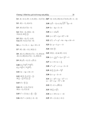 Chương 3.Hình học giải tích trong mặt phẳng                                28

3.1 A(−3; 1); D(−1; 3).B(1; −3).C(3; −1) A(−2; 0), B(2; 2), C(3; 0), D(−1; −2)
                                      3.17
                                              √            √
3.2 A(1; −1); A(4; 5).                  3.18 ( 5 − 1)x ± 2   5 − 2y = 0

3.3 A(4; 3); C(3; −1)                   3.19 3x − 4y + 5 = 0
                                                   √
3.4 N (0; −4), M (0; −2)                3.20 m = ±3 6
N (6; 2); M ( 5 ; 2 )
              6
                  5
                                        3.21 (x + 3)2 + (y + 3)2 = 10
3.5 B(0; −4), C(−4; 0)
hoặc B(−6; 2), C(2; −6)                 3.22 (C) : x2 + y 2 − 6x − 6y + 10 = 0

3.6 y − 5 = 0; x − 4y + 19 = 0          3.23 ∆ : y = 1; y = −3

3.7 M (−22; −11), M (2; 1)              3.24 A(3; 13 )
                                                  3


3.8 A(1; 1), B(0; 0), C(1; −1), D(2; 0) 3.25 M (2; −4) và M (−3; 1)
A(1; 1), B(2; 0), C(1; −1), D(0; 0)                1            2
                                        3.26 (x + 2√3 )2 + (y + 3 )2 = 1
       √              √
3.9 H( 3; −1), I(− 3; 1)                                    8
                                        3.27 m = 0 ∨ m = 15
               √       √
3.10 G1 ( 7+4 3 ; 6+2 3 )
      √     3
    −4 3−1 −6−2 3
                   √3                   3.28 x2 + y 2 − x + y − 2 = 0
G2 ( 3 ; 3 )
                                                                 √
                                                                2 2
                                                8
                                        3.29 K( 5 ; 4 ); R =
                                                    5            5
3.11 3x − 4y + 16 = 0
                                        3.30 2x + y − 3 = 0
3.12 B( 11 ; 3 ); C( 3 ; − 5 )
           2 2         2   2
   3
B( 2 ; − 5 ); C( 11 ; 3 )
         2       2 2                    3.31 (x − 2)2 + (y − 1)2 = 1
                                        (x − 2)2 + (y − 7)2 = 49
3.13 C(− 10 ; 3 )
         3 4                                             √
                                        3.32 C(−2 +          65; 3)
3.14 B(−1; 3), C(3; 5)                                   √
B(3; −1), C(5; 3)                       3.33 M ( 3 ; ±    3
                                                            )
                                                 2       2

3.15 C = (7; 3); (− 11 ; − 27 )
                    43
                           11           3.34 m = 19 ∨ m = −41

3.16 B, C = (4; 0); (−2; −2)            3.35 M = (1; 4); (−2; 1)
 