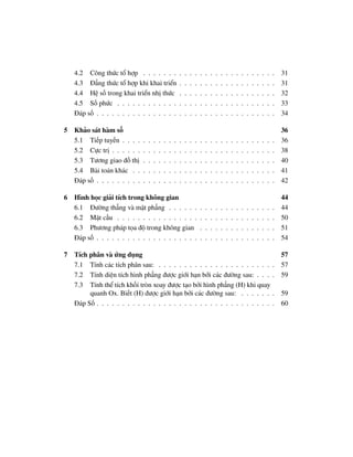 4.2 Công thức tổ hợp . . . . . . .                    .   .   .   .   .   .   .   .   .   .   .   .   .   .   .   .   .   .   .   31
   4.3 Đẳng thức tổ hợp khi khai triển                   .   .   .   .   .   .   .   .   .   .   .   .   .   .   .   .   .   .   .   31
   4.4 Hệ số trong khai triển nhị thức                   .   .   .   .   .   .   .   .   .   .   .   .   .   .   .   .   .   .   .   32
   4.5 Số phức . . . . . . . . . . . .                   .   .   .   .   .   .   .   .   .   .   .   .   .   .   .   .   .   .   .   33
   Đáp số . . . . . . . . . . . . . . . .                .   .   .   .   .   .   .   .   .   .   .   .   .   .   .   .   .   .   .   34

5 Khảo sát hàm số                                                                                                                    36
  5.1 Tiếp tuyến . . . .     .   .   .   .   .   .   .   .   .   .   .   .   .   .   .   .   .   .   .   .   .   .   .   .   .   .   36
  5.2 Cực trị . . . . . .    .   .   .   .   .   .   .   .   .   .   .   .   .   .   .   .   .   .   .   .   .   .   .   .   .   .   38
  5.3 Tương giao đồ thị      .   .   .   .   .   .   .   .   .   .   .   .   .   .   .   .   .   .   .   .   .   .   .   .   .   .   40
  5.4 Bài toán khác . .      .   .   .   .   .   .   .   .   .   .   .   .   .   .   .   .   .   .   .   .   .   .   .   .   .   .   41
  Đáp số . . . . . . . . .   .   .   .   .   .   .   .   .   .   .   .   .   .   .   .   .   .   .   .   .   .   .   .   .   .   .   42

6 Hình học giải tích trong không gian                                                                                                44
  6.1 Đường thẳng và mặt phẳng . . . . . .                               .   .   .   .   .   .   .   .   .   .   .   .   .   .   .   44
  6.2 Mặt cầu . . . . . . . . . . . . . . . .                            .   .   .   .   .   .   .   .   .   .   .   .   .   .   .   50
  6.3 Phương pháp tọa độ trong không gian                                .   .   .   .   .   .   .   .   .   .   .   .   .   .   .   51
  Đáp số . . . . . . . . . . . . . . . . . . . .                         .   .   .   .   .   .   .   .   .   .   .   .   .   .   .   54

7 Tích phân và ứng dụng                                                                                                            57
  7.1 Tính các tích phân sau: . . . . . . . . . . . . . . . . . . . . . .                                                        . 57
  7.2 Tính diện tích hình phẳng được giới hạn bởi các đường sau: . . .                                                           . 59
  7.3 Tính thể tích khối tròn xoay được tạo bởi hình phẳng (H) khi quay
       quanh Ox. Biết (H) được giới hạn bởi các đường sau: . . . . . .                                                           . 59
  Đáp Số . . . . . . . . . . . . . . . . . . . . . . . . . . . . . . . . . .                                                     . 60
 