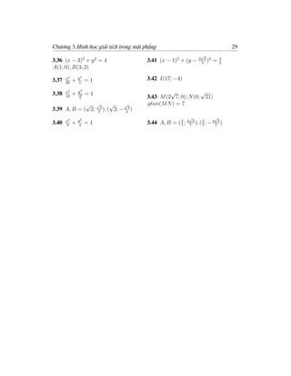 Chương 3.Hình học giải tích trong mặt phẳng                                         29
                                                                    √
                                                                   2 3 2        4
3.36 (x − 3)2 + y 2 = 4                3.41 (x − 1)2 + (y −         3
                                                                      )    =    3
A(1; 0), B(3; 2)

3.37   x2
            +   y2
                     =1                3.42 I(17; −4)
       20       5


3.38   x2
            +   y2
                16   =1                         √            √
       16        3                     3.43 M (2 7; 0); N (0; 21)
             √ √        √    √         gtnn(M N ) = 7
3.39 A, B = ( 2; 22 ); ( 2; − 22 )
                                                              √             √
       x2       y2
3.40   9
            +   4
                     =1                3.44 A, B = ( 7 ; 4 7 3 ); ( 2 ; − 4 7 3 )
                                                     2
                                                                    7
 