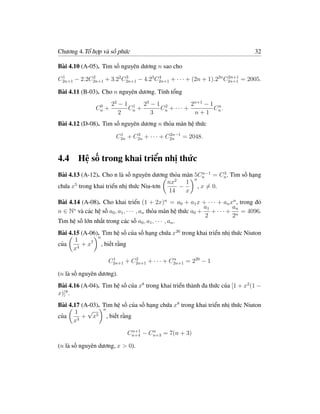 Chương 4.Tổ hợp và số phức                                                     32

Bài 4.10 (A-05). Tìm số nguyên dương n sao cho

C2n+1 − 2.2C2n+1 + 3.22 C2n+1 − 4.23 C2n+1 + · · · + (2n + 1).22n C2n+1 = 2005.
 1          2            3            4                            2n+1


Bài 4.11 (B-03). Cho n nguyên dương. Tính tổng

                0     22 − 1 1 23 − 1 2           2n+1 − 1 n
               Cn +         Cn +     Cn + · · · +         C .
                         2        3                n+1 n
Bài 4.12 (D-08). Tìm số nguyên dương n thỏa mãn hệ thức
                        1     3             2n−1
                       C2n + C2n + · · · + C2n = 2048.


4.4 Hệ số trong khai triển nhị thức
                                                       n−1    3
Bài 4.13 (A-12). Cho n là số nguyên dương thỏa mãn 5Cn = Cn . Tìm số hạng
                                             2     n
                                          nx     1
chứa x5 trong khai triển nhị thức Niu-tơn      −     , x = 0.
                                          14     x
Bài 4.14 (A-08). Cho khai triển (1 + 2x)n = a0 + a1 x + · · · + an xn , trong đó
                                                              a1        an
n ∈ N∗ và các hệ số a0 , a1 , · · · , an thỏa mãn hệ thức a0 + + · · · + n = 4096.
                                                              2         2
Tìm hệ số lớn nhất trong các số a0 , a1 , · · · , an .
Bài 4.15 (A-06). Tìm hệ số của số hạng chứa x26 trong khai triển nhị thức Niuton
               n
       1
của      + x7 , biết rằng
      x4
                     1       2
                    C2n+1 + C2n+1 + · · · + C2n+1 = 220 − 1
                                             n


(n là số nguyên dương).
Bài 4.16 (A-04). Tìm hệ số của x8 trong khai triển thành đa thức của [1 + x2 (1 −
x)]8 .
Bài 4.17 (A-03). Tìm hệ số của số hạng chứa x8 trong khai triển nhị thức Niuton
      1    √     n
của      + x  5    , biết rằng
      x3
                             n+1    n
                            Cn+4 − Cn+3 = 7(n + 3)

(n là số nguyên dương, x > 0).
 