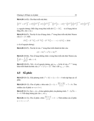 Chương 4.Tổ hợp và số phức                                                                         33

Bài 4.18 (A-02). Cho khai triển nhị thức:
     x−1        −x   n            x−1   n           x−1   n−1       −x                   x−1       −x   n−1           −x   n
                            0                 1                                  n−1                            n
 2    2    +2    3       = Cn 2    2        +Cn 2    2          2    3   +· · ·+Cn   2    2    2    3         +Cn 2    3       .

                                                 3     1
(n nguyên dương). Biết rằng trong khai triển đó Cn = 5Cn                        và số hạng thứ tư
bằng 20n, tìm n và x.
Bài 4.19 (B-07). Tìm hệ số của số hạng chứa x10 trong khai triển nhị thức Niuton
của (2 + x)n , biết:

            3n Cn − 3n−1 Cn + 3n−2 Cn − 3n−3 Cn + · · · + (−1)n Cn = 2048
                0         1         2         3                  n


(n là số nguyên dương).
Bài 4.20 (D-07). Tìm hệ số của x5 trong khai triển thành đa thức của:

                                   x(1 − 2x)5 + x2 (1 + 3x)10 .

Bài 4.21 (D-04). Tìm số hạng không chứa x trong khai triển nhị thức Niuton của
             7
 √        1
  3
    x+ √       với x > 0.
         4
           x
Bài 4.22 (D-03). Với n là số nguyên dương, gọi a3n−3 là hệ số của x3n−3 trong
khai triển thành đa thức của (x2 + 1)n (x + 2)n . Tìm n để a3n−3 = 26n.


4.5 Số phức
Bài 4.23 (D-12). Giải phương trình z 2 + 3(1 + i)z + 5i = 0 trên tập hợp các số
phức.
                                                                         2(1 + 2i)
Bài 4.24 (D-12). Cho số phức z thỏa mãn (2 + i)z +                                 = 7 + 8i. Tìm
                                                                           1+i
môđun của số phức w = z + 1 + i.
                                                                         √
Bài 4.25 (B-12). Gọi z1 và z2 là hai nghiệm phức của phương trình z 2 − 2 3iz −
4 = 0. Viết dạng lượng giác của z1 và z2
                                                5(z + i)
Bài 4.26 (A-12). Cho số phức z thỏa                      = 2 − i. Tính môđun của số phức
                                                 z+1
w = 1 + z + z2.
 