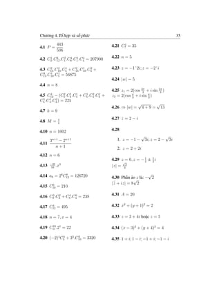Chương 4.Tổ hợp và số phức                                                                35

           443                                     4
                                             4.21 C7 = 35
4.1 P =
           506
     1   4    2   4   1   4
4.2 C3 .C12 .C1 .C8 .C1 .C4 = 207900         4.22 n = 5

      2    2   1    2    1    2
4.3 C15 .C10 .C5 + C15 .C10 .C5 +            4.23 z = −1˘2i; z = −2˘i
  3   1    1
C15 .C10 .C5 = 56875
                                             4.24 |w| = 5
4.4 n = 8
                                             4.25 z1 = 2(cos 2π + i sin 2π )
                                                              3          3
      4       2  1  1        1   2   1
4.5 C12 − (C5 .C4 .C3   +   C5 .C4 .C3   +   z2 = 2(cos π + i sin π )
                                                        3         3
  1  1   2
C5 .C4 .C3 ) = 225
                                                              √       √
                                             4.26 ⇒ |w| =      4 + 9 = 13
4.7 k = 9
             3                               4.27 z = 2 − i
4.8 M =      4


4.10 n = 1002                                4.28
                                                               √                 √
       n+1
       3    −2   n+1                            1. z = −1 −        3i; z = 2 −       3i
4.11
           n+1                                  2. z = 2 + 2i
4.12 n = 6
                                             4.29 z√= 0, z = − 1 ± 1 i
                                                               2   2
       −35 5
4.13   16
          .x                                 |z| = 32

4.14 a8 = 28 C12 = 126720
              8                                                  √
                                             4.30 Phần ảo z là: − 2
                                              −          √
      6                                      |z + iz| = 8 2
4.15 C10 = 210

      3   2    4   0
4.16 C8 .C3 + C8 .C4 = 238                   4.31 A = 20

      4
4.17 C12 = 495                               4.32 x2 + (y + 1)2 = 2

4.18 n = 7, x = 4                            4.33 z = 3 + 4i hoặc z = 5

4.19 C11 .21 = 22
      10
                                             4.34 (x − 3)2 + (y + 4)2 = 4

4.20 (−2)4 C5 + 33 .C10 = 3320
            4        3
                                             4.35 1 + i; 1 − i; −1 + i; −1 − i
 