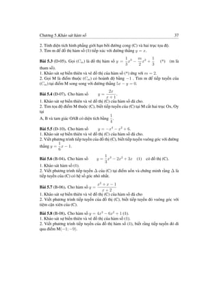 Chương 5.Khảo sát hàm số                                                        37

2. Tính diện tích hình phẳng giới hạn bởi đường cong (C) và hai trục tọa độ.
3. Tìm m để đồ thị hàm số (1) tiếp xúc với đường thẳng y = x.
                                                   1 3 m 2 1
Bài 5.3 (D-05). Gọi (Cm ) là đồ thị hàm số y =       x − x +           (*) (m là
                                                   3    2    3
tham số).
1. Khảo sát sự biến thiên và vẽ đồ thị của hàm số (*) ứng với m = 2.
2. Gọi M là điểm thuộc (Cm ) có hoành độ bằng −1 . Tìm m để tiếp tuyến của
(Cm ) tại điểm M song song với đường thẳng 5x − y = 0.
                                         2x
Bài 5.4 (D-07). Cho hàm số        y=          .
                                        x+1
1. Khảo sát sự biến thiên và vẽ đồ thị (C) của hàm số đã cho.
2. Tìm tọa độ điểm M thuộc (C), biết tiếp tuyến của (C) tại M cắt hai trục Ox, Oy
tại
                                          1
A, B và tam giác OAB có diện tích bằng .
                                          4
Bài 5.5 (D-10). Cho hàm số         y = −x4 − x2 + 6.
1. Khảo sát sự biến thiên và vẽ đồ thị (C) của hàm số đã cho.
2. Viết phương trình tiếp tuyến của đồ thị (C), biết tiếp tuyến vuông góc với đường
           1
thẳng y = x − 1.
           6
                                    1
Bài 5.6 (B-04). Cho hàm số       y = x3 − 2x2 + 3x       (1) có đồ thị (C).
                                    3
1. Khảo sát hàm số (1).
2. Viết phương trình tiếp tuyến ∆ của (C) tại điểm uốn và chứng minh rằng ∆ là
tiếp tuyến của (C) có hệ số góc nhỏ nhất.
                                  x2 + x − 1
Bài 5.7 (B-06). Cho hàm số y =
                                     x+2
1. Khảo sát sự biến thiên và vẽ đồ thị (C) của hàm số đã cho
2. Viết phương trình tiếp tuyến của đồ thị (C), biết tiếp tuyến đó vuông góc với
tiệm cận xiên của (C).

Bài 5.8 (B-08). Cho hàm số y = 4x3 − 6x2 + 1 (1).
1. Khảo sát sự biến thiên và vẽ đồ thị của hàm số (1).
2. Viết phương trình tiếp tuyến của đồ thị hàm số (1), biết rằng tiếp tuyến đó đi
qua điểm M(−1; −9).
 
