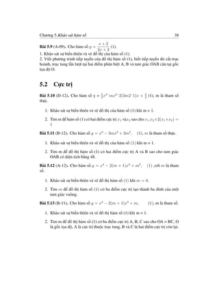 Chương 5.Khảo sát hàm số                                                            38

                                     x+2
Bài 5.9 (A-09). Cho hàm số y =             (1).
                                    2x + 3
1. Khảo sát sự biến thiên và vẽ đồ thị của hàm số (1).
2. Viết phương trình tiếp tuyến của đồ thị hàm số (1), biết tiếp tuyến đó cắt trục
hoành, trục tung lần lượt tại hai điểm phân biệt A, B và tam giác OAB cân tại gốc
tọa độ O.


5.2 Cực trị
Bài 5.10 (D-12). Cho hàm số y = 2 x3 ˘mx2 ˘2(3m2˘1)x +
                                3
                                                                 2
                                                                 3
                                                                     (1), m là tham số
thực.

   1. Khảo sát sự biến thiên và vẽ đồ thị của hàm số (1) khi m = 1.

   2. Tìm m để hàm số (1) có hai điểm cực trị x1 vàx2 sao cho x1 .x2 +2(x1 +x2 ) =
      1

Bài 5.11 (B-12). Cho hàm số y = x3 − 3mx2 + 3m2 ,           (1), m là tham số thực.

   1. Khảo sát sự biến thiên và vẽ đồ thị của hàm số (1) khi m = 1.

   2. Tìm m để đồ thị hàm số (1) có hai điểm cực trị A và B sao cho tam giác
      OAB có diện tích bằng 48.

Bài 5.12 (A-12). Cho hàm số y = x4 − 2(m + 1)x2 + m2 ,               (1) ,với m là tham
số.

   1. Khảo sát sự biến thiên và vẽ đồ thị hàm số (1) khi m = 0.

   2. Tìm m để đồ thị hàm số (1) có ba điểm cực trị tạo thành ba đỉnh của một
      tam giác vuông.

Bài 5.13 (B-11). Cho hàm số y = x4 − 2(m + 1)x2 + m,                 (1), m là tham số.

   1. Khảo sát sự biến thiên và vẽ đồ thị hàm số (1) khi m = 1.

   2. Tìm m để đồ thị hàm số (1) có ba điểm cực trị A, B, C sao cho OA = BC, O
      là gốc tọa độ, A là cực trị thuộc trục tung, B và C là hai điểm cực trị còn lại.
 