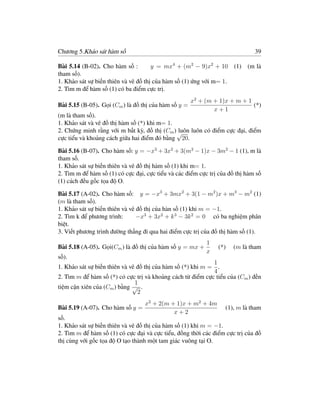 Chương 5.Khảo sát hàm số                                                      39

Bài 5.14 (B-02). Cho hàm số :         y = mx4 + (m2 − 9)x2 + 10       (1) (m là
tham số).
1. Khảo sát sự biến thiên và vẽ đồ thị của hàm số (1) ứng với m= 1.
2. Tìm m để hàm số (1) có ba điểm cực trị.
                                                      x2 + (m + 1)x + m + 1
Bài 5.15 (B-05). Gọi (Cm ) là đồ thị của hàm số y =                         (*)
                                                              x+1
(m là tham số).
1. Khảo sát và vẽ đồ thị hàm số (*) khi m= 1.
2. Chứng minh rằng với m bất kỳ, đồ thị (Cm ) √
                                              luôn luôn có điểm cực đại, điểm
cực tiểu và khoảng cách giữa hai điểm đó bằng 20.

Bài 5.16 (B-07). Cho hàm số: y = −x3 + 3x2 + 3(m2 − 1)x − 3m2 − 1 (1), m là
tham số.
1. Khảo sát sự biến thiên và vẽ đồ thị hàm số (1) khi m= 1.
2. Tìm m để hàm số (1) có cực đại, cực tiểu và các điểm cực trị của đồ thị hàm số
(1) cách đều gốc tọa độ O.

Bài 5.17 (A-02). Cho hàm số: y = −x3 + 3mx2 + 3(1 − m2 )x + m3 − m2 (1)
(m là tham số).
1. Khảo sát sự biến thiên và vẽ đồ thị của hàn số (1) khi m = −1.
2. Tìm k để phương trình:       −x3 + 3x2 + k 3 − 3k 2 = 0 có ba nghiệm phân
biệt.
3. Viết phương trình đường thẳng đi qua hai điểm cực trị của đồ thị hàm số (1).
                                                           1
Bài 5.18 (A-05). Gọi(Cm ) là đồ thị của hàm số y = mx +        (*)    (m là tham
                                                           x
số).
                                                             1
1. Khảo sát sự biến thiên và vẽ đồ thị của hàm số (*) khi m = .
                                                             4
2. Tìm m để hàm số (*) có cực trị và khoảng cách từ điểm cực tiểu của (Cm ) đến
                               1
tiệm cận xiên của (Cm ) bằng √ .
                                2
                                    x2 + 2(m + 1)x + m2 + 4m
Bài 5.19 (A-07). Cho hàm số y =                                   (1), m là tham
                                               x+2
số.
1. Khảo sát sự biến thiên và vẽ đồ thị của hàm số (1) khi m = −1.
2. Tìm m để hàm số (1) có cực đại và cực tiểu, đồng thời các điểm cực trị của đồ
thị cùng với gốc tọa độ O tạo thành một tam giác vuông tại O.
 