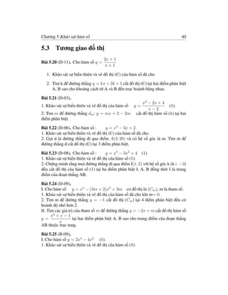 Chương 5.Khảo sát hàm số                                                           40

5.3 Tương giao đồ thị
                                   2x + 1
Bài 5.20 (D-11). Cho hàm số y =
                                   x+1

   1. Khảo sát sự biến thiên và vẽ đồ thị (C) của hàm số đã cho

   2. Tìm k để đường thẳng y = kx + 2k + 1 cắt đồ thị (C) tại hai điểm phân biệt
      A, B sao cho khoảng cách từ A và B đến trục hoành bằng nhau.

Bài 5.21 (D-03).
                                                             x2 − 2x + 4
1. Khảo sát sự biến thiên và vẽ đồ thị của hàm số   y=                      (1).
                                                                x−2
2. Tìm m để đường thẳng dm : y = mx + 2 − 2m             cắt đồ thị hàm số (1) tại hai
điểm phân biệt.

Bài 5.22 (D-06). Cho hàm số :        y = x3 − 3x + 2.
1. Khảo sát sự biến thiên và vẽ đồ thị (C) của hàm số đã cho.
2. Gọi d là đường thẳng đi qua điểm A(3; 20) và có hệ số góc là m. Tìm m để
đường thẳng d cắt đồ thị (C) tại 3 điểm phân biệt.

Bài 5.23 (D-08). Cho hàm số :        y = x3 − 3x2 + 4 (1).
1. Khảo sát sự biến thiên và vẽ đồ thị của hàm số (1).
2. Chứng minh rằng mọi đường thẳng đi qua điểm I(1; 2) với hệ số góc k (k> −3)
đều cắt đồ thị của hàm số (1) tại ba điểm phân biệt I, A, B đồng thời I là trung
điểm của đoạn thẳng AB.

Bài 5.24 (D-09).
I. Cho hàm số y = x4 − (3m + 2)x2 + 3m có đồ thị là (Cm ), m là tham số.
1. Khảo sát sự biến thiên và vẽ đồ thị của hàm số đã cho khi m= 0.
2. Tìm m để đường thẳng y = −1 cắt đồ thị (Cm ) tại 4 điểm phân biệt đều có
hoành độ nhỏ hơn 2.
II. Tìm các giá trị của tham số m để đường thẳng y = −2x + m cắt đồ thị hàm số
      x2 + x − 1
y=                 tại hai điểm phân biệt A, B sao cho trung điểm của đoạn thẳng
          x
AB thuộc trục tung.

Bài 5.25 (B-09).
I. Cho hàm số y = 2x4 − 4x2 (1).
1. Khảo sát sự biến thiên và vẽ đồ thị của hàm số (1).
 