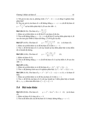 Chương 5.Khảo sát hàm số                                                    41

2. Với giá trị nào của m, phương trình x2 |x2 − 2| = m có đúng 6 nghiệm thực
phân biệt?
II. Tìm các giá trị của tham số m để đường thẳng y = −x + m cắt đồ thị hàm số
      x2 − 1
y=           tại hai điểm phân biệt A, B sao cho AB= 4.
         x
                                    2x + 1
Bài 5.26 (B-10). Cho hàm số y =            .
                                     x+1
1. Khảo sát sự biến thiên và vẽ đồ thị (C) của hàm số đã cho.
2. Tìm m để đường thẳng y = −2x + m cắt đồ thị (C) tại hai điểm phân biệt A, B
                                          √
sao cho tam giác OAB có diện tích bằng 3 (O là gốc tọa độ).
                                         mx2 + x + m
Bài 5.27 (A-03). Cho hàm số       y=                     (1) (mlà tham số).
                                             x−1
1. Khảo sát sự biến thiên và vẽ đồ thị hàm số (1) khi m = −1.
2. Tìm m để đồ thị hàm số (1) cắt trục hoành tại hai điểm phân biệt và hai điểm
đó có hoành độ dương.
                                       −x2 + 3x − 3
Bài 5.28 (A-04). Cho hàm số       y=                      (1).
                                         2(x − 1)
1. Khảo sát hàm số (1).
2. Tìm m để đường thẳng y = m cắt đồ thị hàm số (1) tại hai điểm A, B sao cho
AB= 1.
Bài 5.29 (A-06).
1. Khảo sát sự biến thiên và vẽ đồ thị hàm số y = 2x3 − 9x2 + 12x − 4.
2. Tìm m để phương trình sau có 6 nghiệm phân biệt: 2|x3 | − 9x2 + 12|x| = m.
Bài 5.30 (A-10). Cho hàm số y = x3 − 2x2 + (1 − m)x + m (1), m là tham số
thực.
1. Khảo sát sự biến thiên và vẽ đồ thị của hàm số (1) khi m = 1.
2. Tìm m để đồ thị của hàm số (1) cắt trục hoành tại 3 điểm phân biệt có hoành
độ x1 , x2 , x3 thỏa mãn điều kiện x2 + x2 + x2 < 4.
                                    1    2    3




5.4 Bài toán khác
Bài 5.31 (D-04). Cho hàm số :     y = x3 − 3mx2 + 9x + 1 (1) (m là tham
số).
1. Khảo sát hàm số (1) ứng với m = 2.
2. Tìm m để điểm uốn của đồ thị hàm số (1) thuộc đường thẳng y = x + 1.
 
