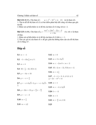 Chương 5.Khảo sát hàm số                                                           42

Bài 5.32 (B-03). Cho hàm số :        y = x3 − 3x2 + m (1) (m là tham số).
1. Tìm m để đồ thị hàm số (1) có hai điểm phân biệt đối xứng với nhau qua gốc
tọa độ.
2. Khảo sát sự biến thiên và vẽ đồ thị của hàm số (1) ứng với m= 2.
                                          mx2 + (3m2 − 2)x − 2
Bài 5.33 (A-08). Cho hàm số y =                                     (1), với m là tham
                                                x + 3m
số thực.
1. Khảo sát sự biến thiên và vẽ đồ thị của hàm số (1) khi m = 1.
2. Tìm các giá trị của tham số m để góc giữa hai đường tiệm cận của đồ thị hàm
số (1) bằng 45o .


Đáp số

5.1 m = −1                                    5.12 m = 0
                                                            √
5.2 −1 + 4 ln 4 ; m = 1                       5.13 m = 2 ± 2 2
              3


5.3 m = 4                                     5.14 m < −3 or 0 < m < 3

                                              5.15 M (−2; m − 3); N (0; m + 1)
5.4 M (− 1 ; −2); M (1; 1)
         2
                                              5.16 m = ± 1
                                                         2
5.5 y = −6x + 10
                                              5.17 −1 < k < 3, k = 0, k = 2
                8
5.6 y = −x +    3                             y = 2x − m2 + m
            √             √
5.7 y = −x+2 2−5; y = −x−2 2− 5.18 m = 1
5                                            √
                              5.19 m = −4 ± 2 6
                          15         21
5.8 y = 24x + 15; y =     4
                             x   −    4
                                              5.20 k = −3
5.9 y = −x − 2                                5.21 m > 1
            2
5.10 m =    3                                 5.22 m >   15
                                                            ,m   = 24
                                                         4

5.11 m = ±2                                   5.23
 