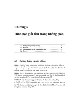 Chương 6

Hình học giải tích trong không gian


        6.1 Đường thẳng và mặt phẳng . . . . . .           .   .   .   .   .   .   .   .   .   .   .   .   44
        6.2 Mặt cầu . . . . . . . . . . . . . . . . .      .   .   .   .   .   .   .   .   .   .   .   .   50
        6.3 Phương pháp tọa độ trong không gian            .   .   .   .   .   .   .   .   .   .   .   .   51
        Đáp số . . . . . . . . . . . . . . . . . . . . .   .   .   .   .   .   .   .   .   .   .   .   .   54




6.1 Đường thẳng và mặt phẳng
Bài 6.1 (D-12). Trong không gian với hệ tọa độ Oxyz, cho đường thẳng d :
x−1       y+1       z
       =         = và hai điểm A (1; -1; 2), B (2; -1; 0). Xác định tọa độ
  2        −1       1
điểm M thuộc d sao cho tam giác AMB vuông tại M.
Bài 6.2 (B-12). Trong không gian với hệ tọa độ Oxyz, cho A(0;0;3), M(1;2;0).
Viết phương trình mặt phẳng (P) qua A và cắt các trục Ox, Oy lần lượt tại B, C
sao cho tam giác ABC có trọng tâm thuộc đường thẳng AM.
Bài 6.3 (A-12). Trong không gian với hệ tọa độ Oxyz, cho đường thẳng
   x+1       y     z−2
d:        = =           , mặt phẳng (P) :x + y − 2z + 5 = 0 và điểm A (1; -1;
     2       1       1
2). Viết phương trình đường thẳng δ cắt d và (P) lần lượt tại M và N sao cho A là
trung điểm của đoạn thẳng MN.
 