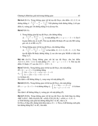 Chương 6.Hình học giải tích trong không gian                                45

Bài 6.4 (D-11). Trong không gian với hệ tọa độ Oxyz, cho điểm A(1; 2; 3) và
                x+1      y     z−3
đường thẳng d :        = =          . Viết phương trình đường thẳng ∆ đi qua
                  2      1      −2
điểm A, vuông góc với đường thẳng d và cắt trục Ox.
Bài 6.5 (B-11).

  1. Trong không gian hệ toạ độ Oxyz, cho đường thẳng
           x−2      y+1       z
     ∆ :         =        =      và mặt phẳng (P): x + y + z − 3 = 0. Gọi I
             1       −2      −1
     là giao điểm của ∆ √ (P). Tìm tọa độ điểm M thuộc (P) sao cho MI vuông
                        và
     góc với ∆ và MI =4 14.

  2. Trong không gian với hệ toạ độ Oxyz, cho đường thẳng
          x+2     y−1       z+5
     ∆:         =        =         và hai điểm A(−2; 1; 1); B(−3; −1; 2). Tìm
            1       3         −2
            điểm M thuộc đường thẳng ∆ sao cho tam giác MAB có diện tích
     tọa độ √
     bằng 3 5.
Bài 6.6 (A-11). Trong không gian với hệ tọa độ Oxyz, cho hai điểm
A(2; 0; 1), B(0; −2; 3) và mặt phẳng (P ) : 2x − y − z + 4 = 0. Tìm tọa độ
điểm M thuộc (P ) sao cho M A = M B = 3.
Bài 6.7 (D-02). Trong không gian với hệ tọa độ Oxyz, cho mặt phẳng
(P) : 2x − y + 2 = 0 và đường thẳng
         (2m + 1)x + (1 − m)y + m − 1 = 0
dm :
         mx + (2m + 1)z + 4m + 2 = 0
(m là tham số).
Xác định m để đường thẳng dm song song với mặt phẳng (P).
Bài 6.8 (D-03). Trong không gian với hệ tọa độ Oxyz, cho mặt phẳng
                                              x + 3ky − z + 2 = 0
(P) : x − y − 2z + 5 = 0 và đường thẳng dk :                       (k là tham
                                              kx − y + z + 1 = 0
số).
Xác định k để đường thẳng dk vuông góc với mặt phẳng (P).
Bài 6.9 (D-04). Trong không gian với hệ tọa độ Oxyz cho hình lăng trụ đứng
ABC.A1 B1 C1 . Biết A(a;0;0), B(−a;0;0), C(0;1;0), B1 (−a;0;b), a> 0, b> 0.
a) Tính khoảng cách giữa hai đường thẳng B1 C và AC1 theo a, b.
b) Cho a, b thay đổi, nhưng luôn thỏa mãn a+b = 4. Tìm a, b để khoảng cách giữa
hai đường thẳng B1 C và AC1 lớn nhất.
 