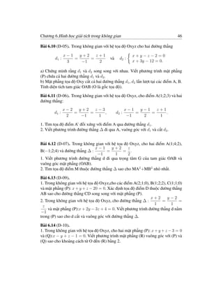 Chương 6.Hình học giải tích trong không gian                                   46

Bài 6.10 (D-05). Trong không gian với hệ tọa độ Oxyz cho hai đường thẳng

               x−1   y+2   z+1                         x+y−z−2=0
        d1 :       =     =              và     d2 :
                3     −1    2                          x + 3y − 12 = 0.

a) Chứng minh rằng d1 và d2 song song với nhau. Viết phương trình mặt phẳng
(P) chứa cả hai đường thẳng d1 và d2 .
b) Mặt phẳng tọa độ Oxy cắt cả hai đường thẳng d1 , d2 lần lượt tại các điểm A, B.
Tính diện tích tam giác OAB (O là gốc tọa độ).

Bài 6.11 (D-06). Trong không gian với hệ tọa độ Oxyz, cho điểm A(1;2;3) và hai
đường thẳng:
               x−2   y+2   z−3                      x−1   y−1   z+1
        d1 :       =     =     ,             d2 :       =     =     .
                2     −1    1                        −1    2     1

1. Tìm tọa độ điểm A’ đối xứng với điểm A qua đường thẳng d1 .
2. Viết phương trình đường thẳng ∆ đi qua A, vuông góc với d1 và cắt d2 .


Bài 6.12 (D-07). Trong không gian với hệ tọa độ Oxyz, cho hai điểm A(1;4;2),
                             x−1      y+2      z
B(−1;2;4) và đường thẳng ∆ :       =        = .
                              −1        1      2
1. Viết phương trình đường thẳng d đi qua trọng tâm G của tam giác OAB và
vuông góc mặt phẳng (OAB).
2. Tìm tọa độ điểm M thuộc đường thẳng ∆ sao cho MA2 +MB2 nhỏ nhất.

Bài 6.13 (D-09).
1. Trong không gian với hệ tọa độ Oxyz,cho các điểm A(2;1;0), B(1;2;2), C(1;1;0)
và mặt phẳng (P): x + y + z − 20 = 0. Xác định tọa độ điểm D thuộc đường thẳng
AB sao cho đường thẳng CD song song với mặt phẳng (P).
                                                              x+2       y−2
2. Trong không gian với hệ tọa độ Oxyz, cho đường thẳng ∆ :         =         =
                                                                1         1
  z
     và mặt phẳng (P):x + 2y − 3z + 4 = 0. Viết phương trình đường thẳng d nằm
−1
trong (P) sao cho d cắt và vuông góc với đường thẳng ∆.

Bài 6.14 (D-10).
1. Trong không gian với hệ tọa độ Oxyz, cho hai mặt phẳng (P): x + y + z − 3 = 0
và (Q):x − y + z − 1 = 0. Viết phương trình mặt phẳng (R) vuông góc với (P) và
(Q) sao cho khoảng cách từ O đến (R) bằng 2.
 