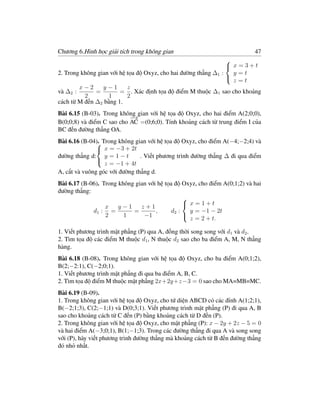 Chương 6.Hình học giải tích trong không gian                               47
                                                                 
                                                                  x=3+t
2. Trong không gian với hệ tọa độ Oxyz, cho hai đường thẳng ∆1 :   y=t
                                                                   z=t
                                                                 
        x−2      y−1       z
và ∆2 :       =         = . Xác định tọa độ điểm M thuộc ∆1 sao cho khoảng
          2        1       2
cách từ M đến ∆2 bằng 1.
Bài 6.15 (B-03). Trong không gian với hệ tọa độ Oxyz, cho hai điểm A(2;0;0),
                           −→
B(0;0;8) và điểm C sao cho AC =(0;6;0). Tính khoảng cách từ trung điểm I của
BC đến đường thẳng OA.
Bài 6.16 (B-04). Trong không gian với hệ tọa độ Oxyz, cho điểm A(−4;−2;4) và
               
                x = −3 + 2t
đường thẳng d: y = 1 − t        . Viết phương trình đường thẳng ∆ đi qua điểm
                  z = −1 + 4t
               
A, cắt và vuông góc với đường thẳng d.
Bài 6.17 (B-06). Trong không gian với hệ tọa độ Oxyz, cho điểm A(0;1;2) và hai
đường thẳng:
                                                
                  x    y−1     z+1               x=1+t
             d1 : =         =        ,     d2 :   y = −1 − 2t
                  2      1      −1
                                                  z = 2 + t.
                                                

1. Viết phương trình mặt phẳng (P) qua A, đồng thời song song với d1 và d2 .
2. Tìm tọa độ các điểm M thuộc d1 , N thuộc d2 sao cho ba điểm A, M, N thẳng
hàng.
Bài 6.18 (B-08). Trong không gian với hệ tọa độ Oxyz, cho ba điểm A(0;1;2),
B(2;−2:1), C(−2;0;1).
1. Viết phương trình mặt phẳng đi qua ba điểm A, B, C.
2. Tìm tọa độ điểm M thuộc mặt phẳng 2x+2y+z −3 = 0 sao cho MA=MB=MC.
Bài 6.19 (B-09).
1. Trong không gian với hệ tọa độ Oxyz, cho tứ diện ABCD có các đỉnh A(1;2;1),
B(−2;1;3), C(2;−1;1) và D(0;3;1). Viết phương trình mặt phẳng (P) đi qua A, B
sao cho khoảng cách từ C đến (P) bằng khoảng cách từ D đến (P).
2. Trong không gian với hệ tọa độ Oxyz, cho mặt phẳng (P): x − 2y + 2z − 5 = 0
và hai điểm A(−3;0;1), B(1;−1;3). Trong các đường thẳng đi qua A và song song
với (P), hãy viết phương trình đường thẳng mà khoảng cách từ B đến đường thẳng
đó nhỏ nhất.
 