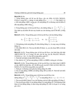 Chương 6.Hình học giải tích trong không gian                                48

Bài 6.20 (B-10).
1. Trong không gian với hệ tọa độ Oxyz, cho các điểm A(1;0;0), B(0;b;0),
C(0;0;c), trong đó b, c dương và mặt phẳng (P):y − z + 1 = 0. Xác định b và
c, biết mặt phẳng (ABC) vuông góc với mặt phẳng (P) và khoảng cách từ điểm O
                            1
đến mặt phẳng (ABC) bằng .
                            3
                                                            x    y−1       z
2. Trong không gian với hệ tọa độ Oxyz, cho đường thẳng ∆ : =           = .
                                                            2       1      2
Xác định tọa độ điểm M trên trục hoành sao cho khoảng cách từ M đến ∆ bằng
OM.
Bài 6.21 (A-02). Trong không gian với hệ tọa độ Oxyz cho hai đường thẳng:
                                                   
                                                    x=1+t
                  x − 2y + z − 4 = 0
          ∆1 :                            và ∆2 :      y =2+t .
                  x + 2y − 2z + 4 = 0
                                                       z = 1 + 2t
                                                   

1. Viết phương trình mặt phẳng (P) chứa đường thẳng ∆1 và song song với đường
thẳng ∆2 .
2. Cho điểm M(2;1;4). Tìm tọa độ điểm H thuộc ∆2 sao cho đoạn MH có độ dài
nhỏ nhất.
Bài 6.22 (A-03). Trong không gian với hệ tọa độ Oxyz, cho hình hộp chữ nhật
ABCD.A’B’C’D’ có A trùng với gốc của hệ trục tọa độ, B(a;0;0), D(0;a;0),
A’(0;0;b) (a> 0,b> 0). Gọi M là trung điểm cạnh CC’.
1. Tính thể tích khối tứ diện BDA’M theo a và b.
                   a
2. Xác định tỷ số để hai mặt phẳng (A’BD) và (MBD) vuông góc với nhau.
                   b
Bài 6.23 (A-04). Trong không gian với hệ tọa độ Oxyz cho hình chóp S.ABCD
có đáy ABCD là hình thoi, AC cắt BD tại gốc tọa độ O. Biết A(2;0;0), B(0;1;0),
       √
S(0;0;2 2). Gọi M là trung điểm của cạnh SC.
1. Tính góc và khoảng cách giữa hai đường thẳng SA, BM.
2. Giả sử mặt phẳng (ABM) cắt đường thẳng SD tại điểm N. Tính thể tích khối
chóp S.ABMN.
Bài 6.24 (A-05). Trong không gian với hệ trục tọa độ Oxyz cho
               x−1      y+3       z−3
đường thẳng d:        =        =       và mặt phẳng (P):2x + y − 2z + 9 = 0.
                 −1       2         1
1. Tìm tọa độ điểm I thuộc d sao cho khoảng cách từ I đến mặt phẳng (P) bằng 2.
2. Tìm tọa độ giao điểm A của đường thẳng d và mặt phẳng (P). Viết phương trình
tham số của đường thẳng ∆ nằm trong mặt phẳng (P), biết ∆ đi qua A và vuông
góc với d.
 