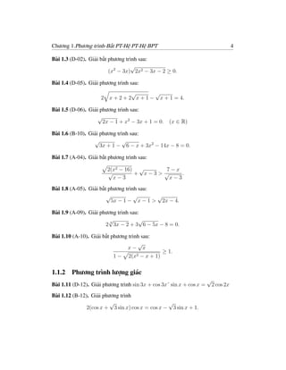 Chương 1.Phương trình-Bất PT-Hệ PT-Hệ BPT                                            4

Bài 1.3 (D-02). Giải bất phương trình sau:
                                   √
                         (x2 − 3x) 2x2 − 3x − 2 ≥ 0.

Bài 1.4 (D-05). Giải phương trình sau:
                                  √       √
                     2   x + 2 + 2 x + 1 − x + 1 = 4.

Bài 1.5 (D-06). Giải phương trình sau:
                    √
                      2x − 1 + x2 − 3x + 1 = 0. (x ∈ R)

Bài 1.6 (B-10). Giải phương trình sau:
                  √           √
                     3x + 1 − 6 − x + 3x2 − 14x − 8 = 0.

Bài 1.7 (A-04). Giải bất phương trình sau:

                         2(x2 − 16) √     7−x
                         √         + x−3> √     .
                           x−3              x−3

Bài 1.8 (A-05). Giải bất phương trình sau:
                        √           √      √
                          5x − 1 − x − 1 > 2x − 4.

Bài 1.9 (A-09). Giải phương trình sau:
                        √             √
                       2 3 3x − 2 + 3 6 − 5x − 8 = 0.

Bài 1.10 (A-10). Giải bất phương trình sau:
                                     √
                                x− x
                                                 ≥ 1.
                           1−    2(x2 − x + 1)

1.1.2   Phương trình lượng giác
                                                                      √
Bài 1.11 (D-12). Giải phương trình sin 3x + cos 3x˘ sin x + cos x =       2 cos 2x
Bài 1.12 (B-12). Giải phương trình
                         √                       √
               2(cos x + 3 sin x) cos x = cos x − 3 sin x + 1.
 