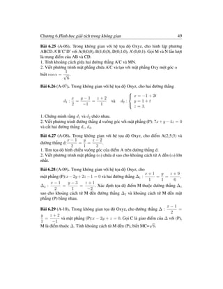 Chương 6.Hình học giải tích trong không gian                                49

Bài 6.25 (A-06). Trong không gian với hệ tọa độ Oxyz, cho hình lập phương
ABCD.A’B’C’D’ với A(0;0;0), B(1;0;0), D(0;1;0), A’(0;0;1). Gọi M và N lần lượt
là trung điểm của AB và CD.
1. Tính khoảng cách giữa hai đường thẳng A’C và MN.
2. Viết phương trình mặt phẳng chứa A’C và tạo với mặt phẳng Oxy một góc α
              1
biết cos α = √ .
               6
Bài 6.26 (A-07). Trong không gian với hệ tọa độ Oxyz, cho hai đường thẳng
                                                
                 x    y−1     z+2                x = −1 + 2t
             d1 : =        =           và d2 :     y =1+t
                 2     −1       1
                                                   z = 3.
                                                

1. Chứng minh rằng d1 và d2 chéo nhau.
2. Viết phương trình đường thẳng d vuông góc với mặt phẳng (P): 7x + y − 4z = 0
và cắt hai đường thẳng d1 , d2 .

Bài 6.27 (A-08). Trong không gian với hệ tọa độ Oxyz, cho điểm A(2;5;3) và
               x−1      y    z−2
đường thẳng d:        = =         .
                 2      1      2
1. Tìm tọa độ hình chiếu vuông góc của điểm A trên đường thẳng d.
2. Viết phương trình mặt phẳng (α) chứa d sao cho khoảng cách từ A đến (α) lớn
nhất.

Bài 6.28 (A-09). Trong không gian với hệ tọa độ Oxyz, cho
                                                          x+1    y    z+9
mặt phẳng (P):x − 2y + 2z − 1 = 0 và hai đường thẳng ∆1 :     = =         ,
                                                           1     1     6
     x−1       y−3       z+1
∆2 :        =         =       . Xác định tọa độ điểm M thuộc đường thẳng ∆1
       2         1        −2
sao cho khoảng cách từ M đến đường thẳng ∆2 và khoảng cách từ M đến mặt
phẳng (P) bằng nhau.
                                                                    x−1
Bài 6.29 (A-10). Trong không gian tọa độ Oxyz, cho đường thẳng ∆ :         =
                                                                      2
y    z+2
  =        và mặt phẳng (P):x − 2y + z = 0. Gọi C là giao điểm của ∆ với (P),
1     −1                                                   √
M là điểm thuộc ∆. Tính khoảng cách từ M đến (P), biết MC= 6.
 