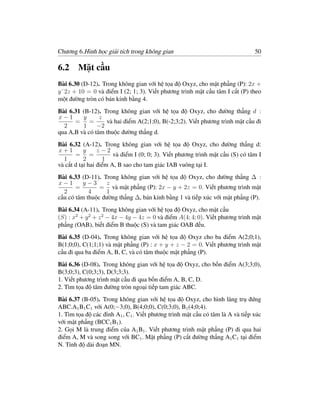 Chương 6.Hình học giải tích trong không gian                                   50

6.2 Mặt cầu
Bài 6.30 (D-12). Trong không gian với hệ tọa độ Oxyz, cho mặt phẳng (P): 2x +
y˘2z + 10 = 0 và điểm I (2; 1; 3). Viết phương trình mặt cầu tâm I cắt (P) theo
một đường tròn có bán kính bằng 4.
Bài 6.31 (B-12). Trong không gian với hệ tọa độ Oxyz, cho đường thẳng d :
x−1      y      z
      = =         và hai điểm A(2;1;0), B(-2;3;2). Viết phương trình mặt cầu đi
  2      1     −2
qua A,B và có tâm thuộc đường thẳng d.
Bài 6.32 (A-12). Trong không gian với hệ tọa độ Oxyz, cho đường thẳng d:
x+1        y     z−2
       = =             và điểm I (0; 0; 3). Viết phương trình mặt cầu (S) có tâm I
  1        2       1
và cắt d tại hai điểm A, B sao cho tam giác IAB vuông tại I.
Bài 6.33 (D-11). Trong không gian với hệ tọa độ Oxyz, cho đường thẳng ∆ :
x−1       y−3     z
       =        = và mặt phẳng (P): 2x − y + 2z = 0. Viết phương trình mặt
  2         4     1
cầu có tâm thuộc đường thẳng ∆, bán kính bằng 1 và tiếp xúc với mặt phẳng (P).
Bài 6.34 (A-11). Trong không gian với hệ tọa độ Oxyz, cho mặt cầu
(S) : x2 + y 2 + z 2 − 4x − 4y − 4z = 0 và điểm A(4; 4; 0). Viết phương trình mặt
phẳng (OAB), biết điểm B thuộc (S) và tam giác OAB đều.
Bài 6.35 (D-04). Trong không gian với hệ tọa độ Oxyz cho ba điểm A(2;0;1),
B(1;0;0), C(1;1;1) và mặt phẳng (P) : x + y + z − 2 = 0. Viết phương trình mặt
cầu đi qua ba điểm A, B, C, và có tâm thuộc mặt phẳng (P).
Bài 6.36 (D-08). Trong không gian với hệ tọa độ Oxyz, cho bốn điểm A(3;3;0),
B(3;0;3), C(0;3;3), D(3;3;3).
1. Viết phương trình mặt cầu đi qua bốn điểm A, B, C, D.
2. Tìm tọa độ tâm đường tròn ngoại tiếp tam giác ABC.
Bài 6.37 (B-05). Trong không gian với hệ tọa độ Oxyz, cho hình lăng trụ đứng
ABC.A1 B1 C1 với A(0;−3;0), B(4;0;0), C(0;3;0), B1 (4;0;4).
1. Tìm tọa độ các đỉnh A1 , C1 . Viết phương trình mặt cầu có tâm là A và tiếp xúc
với mặt phẳng (BCC1 B1 ).
2. Gọi M là trung điểm của A1 B1 . Viết phương trình mặt phẳng (P) đi qua hai
điểm A, M và song song với BC1 . Mặt phẳng (P) cắt đường thẳng A1 C1 tại điểm
N. Tính độ dài đoạn MN.
 