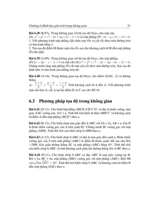 Chương 6.Hình học giải tích trong không gian                                    51

Bài 6.38 (B-07). Trong không gian với hệ tọa độ Oxyz, cho mặt cầu
(S): x2 + y 2 + z 2 − 2x + 4y + 2z − 3 = 0 và mặt phẳng (P) : 2x − y + 2z − 14 = 0.
1. Viết phương trình mặt phẳng (Q) chứa trục Ox và cắt (S) theo một đường tròn
có bán kính bằng 3.
2. Tìm tọa độ điểm M thuộc mặt cầu (S) sao cho khoảng cách từ M đến mặt phẳng
(P) lớn nhất.

Bài 6.39 (A-09). Trong không gian với hệ tọa độ Oxyz, cho mặt phẳng
(P):2x − 2y − z − 4 = 0 và mặt cầu (S):x2 + y 2 + z 2 − 2x − 4y − 6z − 11 = 0.
Chứng minh rằng mặt phẳng (P) cắt mặt cầu (S) theo một đường tròn. Xác tọa độ
định tâm và bán kính của đường tròn đó.

Bài 6.40 (A-10). Trong không gian tọa độ Oxyz, cho điểm A(0;0;−2) và đường
thẳng
    x+2      y−2        z+3
∆:         =        =         . Tính khoảng cách từ A đến ∆. Viết phương trình
       2        3         2
mặt cầu tâm A, cắt ∆ tại hai điểm B và C sao cho BC=8.


6.3 Phương pháp tọa độ trong không gian
Bài 6.41 (D-12). Cho hình hộp đứng ABCD.A’B’C’D’ có đáy là hình vuông, tam
giác A’AC vuông cân, A’C = a. Tính thể tích khối tứ diện ABB’C’ và khoảng cách
từ điểm A đến mặt phẳng (BCD’) theo a.

Bài 6.42 (B-12). Cho hình chóp tam giác đều S.ABC với SA = 2a, AB = a. Gọi H
là hình chiếu vuông góc của A trên cạnh SC. Chứng minh SC vuông góc với mặt
phẳng (ABH). Tính thể tích của khối chóp S.ABH theo a.

Bài 6.43 (A-12). Cho hình chóp S.ABC có đáy là tam giác đều cạnh a. Hình chiếu
vuông góc của S trên mặt phẳng (ABC) là điểm H thuộc cạnh AB sao cho HA
=2HB. Góc giữa đường thẳng SC và mặt phẳng (ABC) bằng 60o . Tính thể tích
của khối chóp S.ABC và tính khoảng cách giữa hai đường thẳng SA và BC theo a.

Bài 6.44 (D-11). Cho hình chóp S.ABC có đáy ABC là tam giác vuông tại B,
BA = 3a, BC = 4a; mặt phẳng (SBC) vuông góc với mặt phẳng (ABC). Biết SB
   √
=2a 3và SBC = 30o . Tính thể tích khối chóp S.ABC và khoảng cách từ điểm B
đến mặt phẳng (SAC) theo a.
 