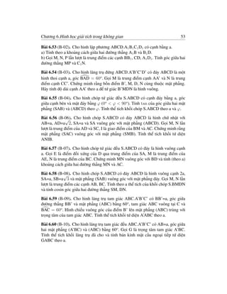 Chương 6.Hình học giải tích trong không gian                                   53

Bài 6.53 (B-02). Cho hình lập phương ABCD.A1 B1 C1 D1 có cạnh bằng a.
a) Tính theo a khoảng cách giữa hai đường thẳng A1 B và B1 D.
b) Gọi M, N, P lần lượt là trung điểm các cạnh BB1 , CD, A1 D1 . Tính góc giữa hai
đường thẳng MP và C1 N.

Bài 6.54 (B-03). Cho hình lăng trụ đứng ABCD.A’B’C’D’ có đáy ABCD là một
hình thoi cạnh a, góc BAD = 60o . Gọi M là trung điểm cạnh AA’ và N là trung
điểm cạnh CC’. Chứng minh rằng bốn điểm B’, M, D, N cùng thuộc mặt phẳng.
Hãy tính độ dài cạnh AA’ theo a để tứ giác B’MDN là hình vuông.

Bài 6.55 (B-04). Cho hình chóp tứ giác đều S.ABCD có cạnh đáy bằng a, góc
giữa cạnh bên và mặt đáy bằng ϕ (0o < ϕ < 90o ). Tính tan của góc giữa hai mặt
phẳng (SAB) và (ABCD) theo ϕ. Tính thể tích khối chóp S.ABCD theo a và ϕ.

Bài 6.56 (B-06). Cho hình chóp S.ABCD có đáy ABCD là hình chữ nhật với
               √
AB=a, AD=a 2, SA=a và SA vuông góc với mặt phẳng (ABCD). Gọi M, N lần
lượt là trung điểm của AD và SC, I là giao điểm của BM và AC. Chứng minh rằng
mặt phẳng (SAC) vuông góc với mặt phẳng (SMB). Tính thể tích khối tứ diện
ANIB.

Bài 6.57 (B-07). Cho hình chóp tứ giác đều S.ABCD có đáy là hình vuông cạnh
a. Gọi E là điểm đối xứng của D qua trung điểm của SA, M là trung điểm của
AE, N là trung điểm của BC. Chứng minh MN vuông góc với BD và tính (theo a)
khoảng cách giữa hai đường thẳng MN và AC.

Bài 6.58 (B-08). Cho hình chóp S.ABCD có đáy ABCD là hình vuông cạnh 2a,
             √
SA=a, SB=a 3 và mặt phẳng (SAB) vuông góc với mặt phẳng đáy. Gọi M, N lần
lượt là trung điểm các cạnh AB, BC. Tính theo a thể tích của khối chóp S.BMDN
và tính cosin góc giữa hai đường thẳng SM, DN.

Bài 6.59 (B-09). Cho hình lăng trụ tam giác ABC.A’B’C’ có BB’=a, góc giữa
đường thẳng BB’ và mặt phẳng (ABC) bằng 60o , tam giác ABC vuông tại C và
BAC = 60o . Hình chiếu vuông góc của điểm B’ lên mặt phẳng (ABC) trùng với
trọng tâm của tam giác ABC. Tính thể tích khối tứ diện A’ABC theo a.

Bài 6.60 (B-10). Cho hình lăng trụ tam giác đều ABC.A’B’C’ có AB=a, góc giữa
hai mặt phẳng (A’BC) và (ABC) bằng 60o . Gọi G là trọng tâm tam giác A’BC.
Tính thể tích khối lăng trụ đã cho và tính bán kính mặt cầu ngoại tiếp tứ diện
GABC theo a.
 