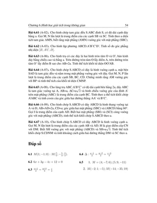 Chương 6.Hình học giải tích trong không gian                                  54

Bài 6.61 (A-02). Cho hình chóp tam giác đều S.ABC đỉnh S, có độ dài cạnh đáy
bằng a. Gọi M, N lần lượt là trung điểm của các cạnh SB và SC. Tính theo a diện
tích tam giác AMN, biết rằng mặt phẳng (AMN) vuông góc với mặt phẳng (SBC).

Bài 6.62 (A-03). Cho hình lập phương ABCD.A’B’C’D’. Tính số đo góc phẳng
nhị diện [B, A C, D].

Bài 6.63 (A-06). Cho hình trụ có các đáy là hai hình tròn tâm O và O’, bán kính
đáy bằng chiều cao và bẳng a. Trên đường tròn tâm O lấy điểm A, trên đường tròn
tâm O’ lấy điểm B sao cho AB=2a. Tính thể tích khối tứ diện OO’AB.

Bài 6.64 (A-07). Cho hình chóp S.ABCD có đáy là hình vuông cạnh a, mặt bên
SAD là tam giác đều và nằm trong mặt phẳng vuông góc với đáy. Gọi M, N, P lần
lượt là trung điểm của các cạnh SB, BC, CD. Chứng minh rằng AM vuông góc
với BP và tính thể tích của khối tứ diện CMNP.

Bài 6.65 (A-08). Cho lăng trụ ABC.A’B’C’ có độ dài cạnh bên bằng 2a, đáy ABC
                                      √
là tam giác vuông tại A, AB=a, AC=a 3 và hình chiếu vuông góc của đỉnh A’
trên mặt phẳng (ABC) là trung điểm của cạnh BC. Tính theo a thể tích khối chóp
A’ABC và tính cosin của góc giữa hai đường thẳng AA’ và B’C’.

Bài 6.66 (A-09). Cho hình chóp S.ABCD có đáy ABCD là hình thang vuông tại
A và D; AB=AD=2a, CD=a; góc giữa hai mặt phẳng (SBC) và (ABCD) bằng 60o .
Gọi I là trung điểm của cạnh AD. Biết hai mặt phẳng (SBI) và (SCI) cùng vuông
góc với mặt phẳng (ABCD), tính thể tích khối chóp S.ABCD theo a.

Bài 6.67 (A-10). Cho hình chóp S.ABCD có đáy ABCD là hình vuông cạnh a.
Gọi M, N lần lượt là trung điểm của các cạnh AB và AD; H là giao điểm của CN
                                                            √
với DM. Biết SH vuông góc với mặt phẳng (ABCD) và SH=a 3. Tính thể tích
khối chóp S.CDNM và tính khoảng cách giữa hai đường thẳng DM và SC theo a.


Đáp số
                                                             y−2
6.1 M (1; −1; 0) : M ( 3 ; − 5 ; 2 ).
                       7
                             3 3
                                        6.4 ∆ :    x−1
                                                    2
                                                         =    2
                                                                   =   z−3
                                                                        3


6.2 6x + 3y − 4z + 12 = 0               6.5      1. M = (4; −7; 6); (5; 9; −11)

6.3   x+1
            =   y+4
                      =   z                   2. M (−2; 1; −5); M (−14; −35; 19)
       2         3        2
 
