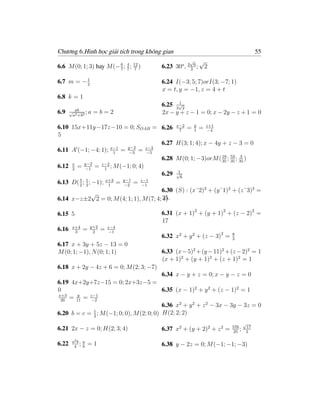 Chương 6.Hình học giải tích trong không gian                                       55
                                                     √ √
6.6 M (0; 1; 3) hay M (− 6 ; 4 ; 12 )
                         7 7 7
                                         6.23 30o , 2 3 6 ; 2

          1
6.7 m = − 2                              6.24 I(−3; 5; 7)orI(3; −7; 1)
                                         x = t, y = −1, z = 4 + t
6.8 k = 1
                                               1
                                         6.25 2√2
6.9    √ ab    ;a   =b=2                 2x − y + z − 1 = 0; x − 2y − z + 1 = 0
        a2 +b2


6.10 15x+11y−17z−10 = 0; SOAB = 6.26 x−2 = y = z+1
                                              7     1    −4
5
                                       6.27 H(3; 1; 4); x − 4y + z − 3 = 0
6.11 A (−1; −4; 1); x−1 = y−2 = z−3
                         1    −3   −5
                                                               18
                                       6.28 M (0; 1; −3)orM ( 35 ; 53 ; 35 )
                                                                   35
                                                                         3

6.12 x = y−2 = z−2 ; M (−1; 0; 4)
     2      −1       1
                                             1
                                       6.29 √6
6.13 D( 5 ; 1 ; −1); x+3 = y−1 = z−1
        2 2            1    −2   −1
                                       6.30 (S) : (x˘2)2 + (y˘1)2 + (z˘3)2 =
               √
6.14 x−z±2 2 = 0; M (4; 1; 1), M (7; 4; 25.
                                        4)

6.15 5                                   6.31 (x + 1)2 + (y + 1)2 + (z − 2)2 =
                                         17
        x+4       y+2       z−4
6.16     3
              =    2
                        =   −1
                                         6.32 x2 + y 2 + (z − 3)2 =   8
                                                                      3
6.17 x + 3y + 5z − 13 = 0
M (0; 1; −1), N (0; 1; 1)                6.33 (x − 5)2 +(y − 11)2 +(z − 2)2 = 1
                                         (x + 1)2 + (y + 1)2 + (z + 1)2 = 1
6.18 x + 2y − 4z + 6 = 0; M (2; 3; −7)
                                           6.34 x − y + z = 0; x − y − z = 0
6.19 4x+2y+7z−15 = 0; 2x+3z−5 =
0                                          6.35 (x − 1)2 + y 2 + (z − 1)2 = 1
x+3    y    z−1
 26
    = 11 = −2
                                           6.36 x2 + y 2 + z 2 − 3x − 3y − 3z = 0
6.20 b = c = 1 ; M (−1; 0; 0), M (2; 0; 0) H(2; 2; 2)
             2
                                                                              √
                                                                      576     17
6.21 2x − z = 0; H(2; 3; 4)              6.37 x2 + (y + 2)2 + z 2 =   25
                                                                          ;   2

        a2 b a
6.22     4
            ;b   =1                      6.38 y − 2z = 0; M (−1; −1; −3)
 