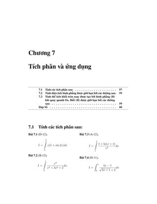 Chương 7

Tích phân và ứng dụng


        7.1 Tính các tích phân sau: . . . . . . . . . . . . . . . . . . . .               57
        7.2 Tính diện tích hình phẳng được giới hạn bởi các đường sau:                    59
        7.3 Tính thể tích khối tròn xoay được tạo bởi hình phẳng (H)
            khi quay quanh Ox. Biết (H) được giới hạn bởi các đường
            sau: . . . . . . . . . . . . . . . . . . . . . . . . . . . . . . .            59
        Đáp Số . . . . . . . . . . . . . . . . . . . . . . . . . . . . . . . .            60




7.1 Tính các tích phân sau:
Bài 7.1 (D-12).                             Bài 7.3 (A-12).
                  π
                  4                                           3
       I=             x(1 + sin 2x)dx                             1 + ln(x + 1)
                                                     I=                         dx
                                                                        x2
              0                                           1

Bài 7.2 (B-12).
                                            Bài 7.4 (D-11).
                  1
                           x3                                     4
       I=                          dx.                                     4x − 1
                      x4 + 3x2 + 2                   I=               √              dx
              0                                               0           2x + 1 + 2
 