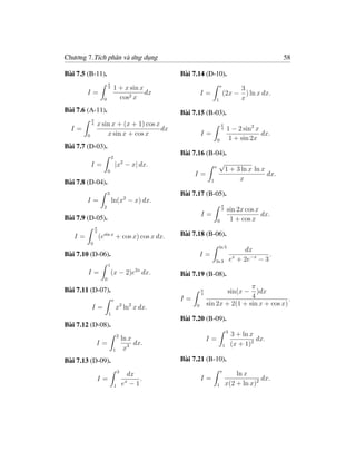 Chương 7.Tích phân và ứng dụng                                                                           58

Bài 7.5 (B-11).                                      Bài 7.14 (D-10).
                          π
                                  1 + x sin x                               e
                          3                                                          3
        I=                                    dx               I=               (2x − ) ln x dx.
                      0             cos2 x                            1              x
Bài 7.6 (A-11).                                      Bài 7.15 (B-03).
            π
            4   x sin x + (x + 1) cos x                                     π
  I=                                    dx                                  4       1 − 2 sin2 x
        0           x sin x + cos x                            I=                                dx.
                                                                        0            1 + sin 2x
Bài 7.7 (D-03).
                                                     Bài 7.16 (B-04).
                              2
            I=                    |x2 − x| dx.                    e
                                                                    √
                          0                                          1 + 3 ln x ln x
                                                          I=                         dx.
                                                                1         x
Bài 7.8 (D-04).
                          3                          Bài 7.17 (B-05).
        I=                    ln(x2 − x) dx.
                                                                            π
                      2                                                     2       sin 2x cos x
                                                               I=                                dx.
Bài 7.9 (D-05).                                                         0            1 + cos x
                π
                2
   I=               (esin x + cos x) cos x dx.       Bài 7.18 (B-06).
            0
                                                                          ln 5
                                                                                            dx
Bài 7.10 (D-06).                                               I=                                    .
                                                                      ln 3              e + 2e−x − 3
                                                                                         x
                          1
        I=                    (x − 2)e2x dx.         Bài 7.19 (B-08).
                      0
                                                                                   π
Bài 7.11 (D-07).                                               π
                                                               4                    sin(x −
                                                                                     )dx
                                                     I=                            4             .
                              e
                                                                   sin 2x + 2(1 + sin x + cos x)
            I=                    x3 ln2 x dx.             0
                          1
                                                     Bài 7.20 (B-09).
Bài 7.12 (D-08).
                                                                                    3
                                      2                                                 3 + ln x
                                          ln x                     I=                            dx.
                I=                             dx.                              1       (x + 1)2
                              1            x3
Bài 7.13 (D-09).                                     Bài 7.21 (B-10).
                                      3                                     e
                                            dx                                      ln x
                I=                             .               I=                            dx.
                                  1
                                           x
                                          e −1                          1       x(2 + ln x)2
 