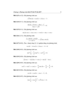 Chương 1.Phương trình-Bất PT-Hệ PT-Hệ BPT                                 5

Bài 1.13 (A-12). Giải phương trình sau:
                       √
                         3 sin 2x + cos 2x = 2 cos x − 1

Bài 1.14 (D-11). Giải phương trình sau:
                       sin 2x + 2 cos x − sin x − 1
                                        √           = 0.
                               tan x + 3
Bài 1.15 (B-11). Giải phương trình sau:

               sin 2x cos x + sin x cos x = cos 2x + sin x + cos x

Bài 1.16 (A-11). Giải phương trình
                    1 + sin 2x + cos 2x √
                                       = 2 sin x sin 2x.
                        1 + cot2 x
Bài 1.17 (D-02). Tìm x thuộc đoạn [0; 14] nghiệm đúng của phương trình:

                      cos 3x − 4 cos 2x + 3 cos x − 4 = 0.

Bài 1.18 (D-03). Giải phương trình sau:
                            x π               x
                      sin2 ( − ) tan2 x − cos2 = 0.
                            2 4               2
Bài 1.19 (D-04). Giải phương trình sau:

                (2 cos x − 1)(2 sin x + cos x) = sin 2x − sin x.

Bài 1.20 (D-05). Giải phương trình sau:
                                          π            π   3
             cos4 x + sin4 x + cos (x −     ) sin (3x − ) − = 0.
                                          4            4   2
Bài 1.21 (D-06). Giải phương trình sau:

                       cos 3x + cos 2x − cos x − 1 = 0.

Bài 1.22 (D-07). Giải phương trình sau:
                              x      x 2 √
                       (sin     + cos ) + 3 cos x = 2.
                              2      2
 