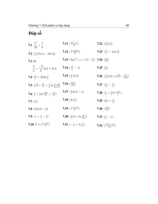 Chương 7.Tích phân và ứng dụng                                                                   60

Đáp số

      π2 1                                           −1
                                           7.11 ( 5e32 )
                                                        4                           5
                                                                        7.22 ( 1 ln 3 )
7.1     +                                                                      4
      32 4
      1                                    7.12 ( 3−2 ln 2 )
                                                    16
                                                                        7.23 ( 11 − 4 ln 2)
                                                                               3
7.2   2
          (2 ln 3 − 3 ln 2)
                                           7.13 (ln(e2 + e + 1) − 2) 7.24 ( 34 )
7.3 I=                                                                      27

      2 −2                                          2
                                           7.14 ( e2 − 1)               7.25 ( 2 )
        +   ln 2 + ln 3                                                        3
      3   3
                                                                                      √
7.4   34           3
           + 10 ln 5                       7.15 ( 1 ln 2)
                                                  2                     7.26 ( 1 ln(2+ 3)− 9103 )
                                                                               2
                                                                                            √
      3

      √                                √          116
                                           7.16 ( 135 )
7.5    3+        2π           2−
                       + 1 ln 2+√3                                      7.27 ( 15 − π )
                                                                               8
                                                                                    4
                  3      2       3


      π
                   √
                      2π
                                √
                                 2
                                           7.17 (2 ln 2 − 1)            7.28 ( 1 + 1 ln 1+2e )
7.6   4
           + ln(      8
                            +   2
                                   )                                           3   2     3

                                                    3
                                           7.18 (ln 2 )                 7.29 (2π + 4 )
7.7 (1)                                                                            3
                                                            √
7.8 (3 ln 3 − 2)                           7.19 ( 4−3
                                                    4
                                                                2
                                                                    )   7.30 ( 109 )
                                                                                6

             π
7.9 (e +     4
                 − 1)                      7.20 ( 1 (3 + ln 16 ))
                                                  4
                                                            27                 e
                                                                        7.31 ( 2 − 1)
                        2
7.10 I = ( 5−3e )
             4
                                           7.21 (− 1 + ln 2 )
                                                   3
                                                          3                          3
                                                                        7.32 ( π(5e −2) )
                                                                                  27
 