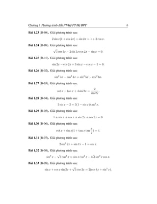 Chương 1.Phương trình-Bất PT-Hệ PT-Hệ BPT                            6

Bài 1.23 (D-08). Giải phương trình sau:

                   2 sin x(1 + cos 2x) + sin 2x = 1 + 2 cos x.

Bài 1.24 (D-09). Giải phương trình sau:
                   √
                      3 cos 5x − 2 sin 3x cos 2x − sin x = 0.

Bài 1.25 (D-10). Giải phương trình sau:

                   sin 2x − cos 2x + 3 sin x − cos x − 1 = 0.

Bài 1.26 (B-02). Giải phương trình sau:

                     sin2 3x − cos2 4x = sin2 5x − cos2 6x.

Bài 1.27 (B-03). Giải phương trình sau:
                                                       2
                       cot x − tan x + 4 sin 2x =          .
                                                    sin 2x
Bài 1.28 (B-04). Giải phương trình sau:

                       5 sin x − 2 = 3(1 − sin x) tan2 x.

Bài 1.29 (B-05). Giải phương trình sau:

                    1 + sin x + cos x + sin 2x + cos 2x = 0.

Bài 1.30 (B-06). Giải phương trình sau:
                                                 x
                      cot x + sin x(1 + tan x tan ) = 4.
                                                 2
Bài 1.31 (B-07). Giải phương trình sau:

                         2 sin2 2x + sin 7x − 1 = sin x.

Bài 1.32 (B-08). Giải phương trình sau:
                       √                        √
              sin3 x − 3 cos3 x = sin x cos2 x − 3 sin2 x cos x.

Bài 1.33 (B-09). Giải phương trình sau:
                                   √
             sin x + cos x sin 2x + 3 cos 3x = 2(cos 4x + sin3 x).
 